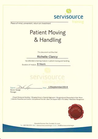 -i=6 !
! i-t, i
:,. : aJ
servtsource
Peace of mind, convenient, return on investment
Patient Moving
& Handling
This document certifies that
Richelle CIancy
has attended a training module in patient moving and handling.
Duration of module: B Hours
Signed: our.. 12Septqmber2014
Declan Savage
Manager
' People Moving and Handling . l'lanaging Actual or Potential Agglression . Recognisinq and Responding to Elder Abuse
' lnfection Prevention and Control . Occupational First Aid . Basic Life Support AED . Fire Safety . Medication l'lanagement
Quayside Business Park, Dundalk, Co Louth
Tel :: 042 9352723 Web:: www.servisourcetraining.ie Email :: info@servisourcetraining.ie
 