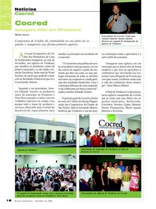 Notícias
Cocred

Cocred
inaugura filial em Viradouro
Marino Guerra

Cooperativa de Crédito dá continuidade ao seu plano de expansão e inaugurara sua décima primeira agência

A

Cocred (Cooperativa de Cré
dito dos Plantadores de Cana
de Sertãozinho) inaugurou, no mês de
novembro, sua agência de Viradouro
que atenderá os produtores rurais do
próprio município e os da cidade vizinha de Terra Roxa. Serão mais de 30 mil
hectares de terras que poderão contar
com as facilidades financeiras que só a
Cocred pode oferecer.
Segundo o seu presidente, Antonio Eduardo Tonielo, os produtores
rurais do município de Viradouro e
Terra Roxa passam a contar com um
verdadeiro parceiro no campo, isso
porque todo o leque de produtos e
serviços oferecidos pela Cocred foi
desenvolvido especialmente para

O presidente da Cocred e Copercana
Antonio Eduardo Tonielo durante
discurso no coquetel de inauguração da
agência de Viradouro

atender as principais necessidades do
cooperado.

cos municípios onde a agricultura é o
carro chefe da economia.

“A Cocred tem uma política de auxílio ao produtor rural que passa a ser um
dos sócios do negócio a partir do momento que abre sua conta, ou seja, participa ativamente de todas as decisões
relevantes da cooperativa e ainda participa dos resultados financeiros. Essa é
a principal diferença de uma cooperativa de crédito para um banco comercial”,
explica Antônio Eduardo Tonielo.

“Inaugurar uma agência em um
município que se desenvolve de forma
saudável e que tem na agricultura o
combustível que movimenta sua economia é uma obrigação da Cocred, que
vem para somar e melhorar ainda mais
a vida dos condutores desse município”, disse Márcio Meloni.

O gerente geral da Cocred e diretor
do setor de Crédito da Ocesp (Organização das Cooperativas do Estado de
São Paulo), Márcio Fernando Meloni,
lembrou que Viradouro é um dos pou-

A filial de Viradouro é a décima primeira agência inaugurada da Cocred,
que já conta com suas filiais nos seguintes municípios: Sertãozinho,
Cravinhos, Serrana, Cajuru, Batatais,
Pontal, Pitangueiras, Morro Agudo,
Barretos e Severínia.

Agência de Viradouro

O coquetel de inauguração contou com a presença de grande
parte dos produtores rurais de Viradouro e Terra Roxa.

16

Autoridades do município de Viradouro ao lado da
diretoria da Cocred

Funcionários da Agência de Viradouro da Cocred

Revista Canavieiros - Novembro de 2006

 
