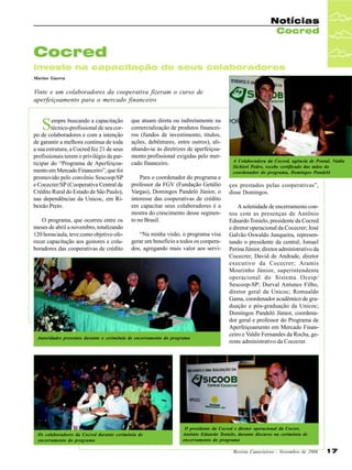 Notícias
Cocred

Cocred
investe na capacitação de seus colaboradores
Marino Guerra

Vinte e um colaboradores da cooperativa fizeram o curso de
aperfeiçoamento para o mercado financeiro

S

empre buscando a capacitação
técnico-profissional de seu corpo de colaboradores e com a intenção
de garantir a melhora contínua de toda
a sua estrutura, a Cocred fez 21 de seus
profissionais terem o privilégio de participar do “Programa de Aperfeiçoamento em Mercado Financeiro”, que foi
promovido pelo convênio Sescoop/SP
e Cocecrer/SP (Cooperativa Central de
Crédito Rural do Estado de São Paulo),
nas dependências da Unicoc, em Ribeirão Preto.
O programa, que ocorreu entre os
meses de abril a novembro, totalizando
120 horas/aula, teve como objetivo oferecer capacitação aos gestores e colaboradores das cooperativas de crédito

que atuam direta ou indiretamente na
comercialização de produtos financeiros (fundos de investimento, títulos,
ações, debêntures, entre outros), alinhando-se às diretrizes de aperfeiçoamento profissional exigidas pelo mercado financeiro.
Para o coordenador do programa e
professor da FGV (Fundação Getúlio
Vargas), Domingos Pandeló Júnior, o
interesse das cooperativas de crédito
em capacitar seus colaboradores é a
mostra do crescimento desse segmento no Brasil.
“Na minha visão, o programa visa
gerar um benefício a todos os cooperados, agregando mais valor aos servi-

Autoridades presentes durante o cerimônia de encerramento do programa

Os colaboradores da Cocred durante cerimônia de
encerramento do programa

A Colaboradora da Cocred, agência de Pontal, Nádia
Sichieri Pedro, recebe certificado das mãos do
coordenador do programa, Domingos Pandeló

ços prestados pelas cooperativas”,
disse Domingos.
A solenidade de encerramento contou com as presenças de Antônio
Eduardo Tonielo, presidente da Cocred
e diretor operacional da Cocecrer; José
Galvão Oswaldo Junqueira, representando o presidente da central; Ismael
Perina Júnior, diretor administrativo da
Cocecrer; David de Andrade, diretor
executivo da Cocecrer; Aramis
Moutinho Júnior, superintendente
operacional do Sistema Ocesp/
Sescoop-SP; Durval Antunes Filho,
diretor geral da Unicoc; Romualdo
Gama, coordenador acadêmico de graduação e pós-graduação da Unicoc;
Domingos Pandeló Júnior, coordenador geral e professor do Programa de
Aperfeiçoamento em Mercado Financeiro e Valdir Fernandes da Rocha, gerente administrativo da Cocecrer.

O presidente da Cocred e diretor operacional da Cocrer,
Antônio Eduardo Tonielo, durante discurso na cerimônia de
encerramento do programa
Revista Canavieiros - Novembro de 2006

17

 