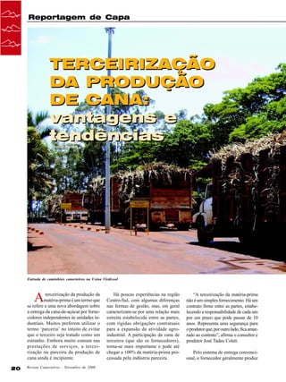Reportagem de Capa

TERCEIRIZAÇÃO
DA PRODUÇÃO
DE CANA:
vantagens e
tendências
Cristiane Barão

Entrada de caminhôes canavieiros na Usina Virálcool

A

terceirização da produção da
matéria-prima é um termo que
se refere a uma nova abordagem sobre
a entrega da cana-de-açúcar por fornecedores independentes às unidades industriais. Muitos preferem utilizar o
termo ‘parceria’ no intuito de evitar
que o terceiro seja tratado como um
estranho. Embora muito comum nas
prestações de serviços, a terceirização ou parceira da produção de
cana ainda é incipiente.
20

Revista Canavieiros - Novembro de 2006

Há poucas experiências na região
Centro-Sul, com algumas diferenças
nas formas de gestão, mas, em geral
caracterizam-se por uma relação mais
estreita estabelecida entre as partes,
com rígidas obrigações contratuais
para a expansão da atividade agroindustrial. A participação da cana de
terceiros (que são os fornecedores),
torna-se mais importante e pode até
chegar a 100% da matéria-prima processada pela indústria parceira.

“A terceirização da matéria-prima
não é um simples fornecimento. Há um
contrato firme entre as partes, estabelecendo a responsabilidade de cada um
por um prazo que pode passar de 10
anos. Representa uma segurança para
o produtor que, por outro lado, fica amarrado ao contrato”, afirma o consultor e
produtor José Tadeu Coleti.
Pelo sistema de entrega convencional, o fornecedor geralmente produz

 