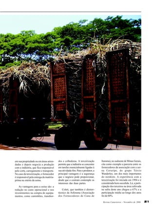 em sua propriedade ou em áreas arrendadas e depois negocia a produção
com a indústria, que fica responsável
pelo corte, carregamento e transporte.
No caso da terceirização, o fornecedor
é responsável pela entrega da matériaprima na esteira da usina.
As vantagens para a usina são: a
redução no custo operacional e nos
investimentos na compra de equipamentos, como caminhões, transbor-

dos e colhedoras. A terceirização
permite que a indústria se concentre
em tarefas essencialmente ligadas à
sua atividade-fim. Para o produtor, a
principal vantagem é a segurança
que o negócio pode proporcionar,
desde que o contrato contemple os
interesses das duas partes.
Coleti, que também é diretortécnico da Asforama (Associação
dos Fornecedores de Cana de

Iturama), no sudoeste de Minas Gerais,
cita como exemplo a parceria entre os
fornecedores da associação com a usina Coruripe, do grupo Tércio
Wanderley, um dos mais importantes
do nordeste. A experiência com a
terceirização foi iniciada em 1994 e é
considerada bem-sucedida. Lá, a participação dos terceiros na área cultivada
na safra deste ano chegou a 67% e a
participação média ao longo dos anos
foi de 60%.
Revista Canavieiros - Novembro de 2006

21

 