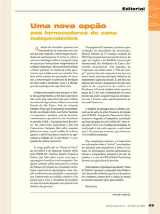 Editorial

Uma nova opção
aos fornecedores de cana
independentes

A

edição de novembro apresenta aos
fornecedores de cana uma nova opção que está surgindo: a terceirização da produção da matéria-prima. O termo se refere a
uma nova abordagem sobre a entrega da canade-açúcar por fornecedores independentes às
unidades industriais. Muitos preferem utilizar
o termo ‘parceria’ no intuito de evitar que o
terceiro seja tratado como um estranho. Embora muito comum nas prestações de serviços, a terceirização ou parceria da produção
de cana ainda é incipiente. Essa é a abordagem da reportagem de capa deste mês.
Sempre procurando estar um passo à frente dos acontecimentos, a Revista Canavieiros
traz, neste mês, uma entrevista com o futuro
secretário da Agricultura e Abastecimento do
Estado de São Paulo, João de Almeida
Sampaio Filho, que foi anunciado recentemente pelo governador eleito, José Serra. Sampaio
é economista e produtor rural de borracha,
cana-de-açúcar e pecuária de corte. Atualmente, preside a SRB – Sociedade Rural Brasileira. Na entrevista concedida a Revista
Canavieiros, Sampaio fala sobre assuntos
polêmicos como o atual modelo de reforma
agrária, o perfil ideal para o ministro da agricultura, a redução do “Custo Brasil” e a expansão da cultura canavieira.
O artigo publicado no “Ponto de Vista”
de novembro é do deputado federal eleito
pelo PSDB-SP, Antonio Duarte Nogueira
Júnior, que fala sobre a pior crise que o
agronegócio brasileiro vem amargando. Nogueira comenta sobre uma possível cortina
de fumaça em relação aos resultados da balança comercial do agronegócio, uma relação conflituosa entre produção e exportação
que é apresentado ao cidadão comum e o faz
pensar que a crise é choradeira de produtor
ou uma invenção daqueles que querem tirar
dinheiro do governo.

Nas páginas da Canaoeste, trazemos a participação do presidente da associação,
Manoel Ortolan na 17ª reunião conjunta da
ISO (Organização Internacional do Açúcar, da
sigla em inglês) e da WABCG (Associação
Internacional dos Produtores de Cana e Beterraba Açucareira). Nas páginas da
Copercana, um relato sobre o “Dia de Campo”, promovido pela cooperativa em parceria
com a Jumil, uma das principais indústrias de
implementos agrícolas do país. E, por fim, nas
páginas da Cocred, a inauguração de mais uma
agência da cooperativa de crédito em
Viradouro. A Cocred também relata a participação de 21 dos seus colaboradores no curso
promovido pelo Cocecrer/Sescoop em parceria com a Unicoc sobre aperfeiçoamento no
mercado financeiro.
A matéria de destaque traz as últimas estimativas da safra de grãos brasileira divulgada
pela CONAB - Companhia Nacional de Abastecimento. Segundo a Companhia, a produção
nacional de grãos no ciclo 2006/2007 deve ficar entre 118,9 e 121,3 milhões de toneladas. Se
confirmado o intervalo superior, a safra atual
será 1,1% maior que a anterior, que fechou em
119,9 milhões/toneladas.
Nas reportagens técnicas, a Canavieiros
traz informações sobre a “tiririca”, uma das plantas daninhas mais prejudiciais a todas as culturas. As informações setoriais apresentam as
chuvas e prognósticos climáticos do mês de
outubro e o uso de GPS (Global Positioning
System) na agricultura de precisão.
Para finalizar, a reportagem da editoria “Antes
da Porteira” apresenta o cooperado João Prada (o
‘pai’ dos javalis no Brasil), que foi um dos primeiros a importar e desenvolver a criação do animal
no território nacional. Vale a pena conferir!
Boa leitura
Conselho Editorial

Revista Canavieiros - Novembro de 2006

03

 