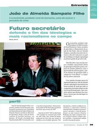 Entrevista

João de Almeida Sampaio Filho
é economista, produtor rural de borracha, cana-de-açúcar e
pecuária de corte

Futuro secretário
defende o fim das ideologias e
mais racionalismo no campo
Marino Guerra

O

economista, produtor rural,
presidente da SRB (Sociedade Rural Brasileira) e futuro secretário
da agricultura e abastecimento do estado de São Paulo, João de Almeida
Sampaio, concedeu uma entrevista exclusiva à Revista Canavieiros na qual
fez um balanço em relação à agroenergia
na primeira gestão do governo Lula.

Foto: divulgação JOB

João fala sobre o que uma das maiores entidades representante dentro
do agronegócio brasileiro pensa a respeito de assuntos polêmicos como o
atual modelo de reforma agrária, o perfil do ministro da agricultura ideal, a
redução do “Custo Brasil” e a expansão da cultura canavieira.
Com opiniões formadas através de
argumentos plausíveis, João de Almeida
enxerga o agronegócio nacional de uma
forma racional, de modo que todos os
compenentes necessitem atingir um alto
nível de profissionalização, e que o primeiro quesito para alcançar essa excelência é deixar para trás ideologias ultrapassadas.

perfil
João de Almeida Sampaio Filho é economista, produtor rural de borracha, canade-açúcar e pecuária de corte. É presidente
da Câmara Setorial da Cadeia Produtiva da
Borracha Natural vinculada ao Ministério
da Agricultura. Dirige a usina de beneficiamento de borracha Interlatex, em
Barretos - SP. Preside a Sociedade Rural
Brasileira desde 2002. Foi anunciado como

o secretário da agricultura e abastecimento do estado de São Paulo para a gestão de
José Serra, que se inicia em 2007.
Nascido em 28/07/1965 em São Paulo
- SP. Formado em economia pela FAAP
em 1986. Filho, neto, bisneto de família
tradicional do setor rural, que sempre só
trabalhou com atividades agrícolas. Pelo

lado paterno, a família se dedicava inicialmente à cafeicultura (famílias
Almeida Prado e Sampaio) e posteriormente à pecuária e cana-de-açúcar.
Quanto ao lado materno (famílias
Rodrigues da Cunha e Junqueira Franco), a origem é mineira e sempre voltada à pecuária e recentemente também
ao cultivo da cana-de-açúcar.
Revista Canavieiros - Novembro de 2006

05

 