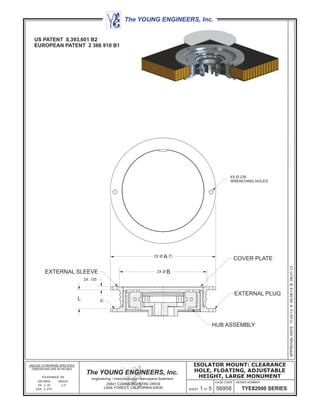 COVER PLATE2X Ø 7.A
56958
CAGE CODE SERIES NUMBER
UNLESS OTHERWISE SPECIFIED
DIMENSIONS ARE IN INCHES
TOLERANCE ON
DECIMAL: ANGLE:
XX: .02 2°
XXX: .010
The YOUNG ENGINEERS, Inc.
engineering • manufacturing • aerospace fasteners
25841 COMMERCENTRE DRIVE
LAKE FOREST, CALIFORNIA 92630
The YOUNG ENGINEERS, Inc.
TYE82000 SERIES
ISOLATOR MOUNT: CLEARANCE
HOLE, FLOATING, ADJUSTABLE
HEIGHT, LARGE MONUMENT
APPROVALDATE11-02-12A04-08-13B09-27-13
SHEET 1 OF 5
EXTERNAL PLUG
EXTERNAL SLEEVE
HUB ASSEMBLY
2X .125
L 4.
2X Ø B
4X Ø.236
WRENCHING HOLES
US PATENT 8,393,601 B2
EUROPEAN PATENT 2 366 910 B1
 