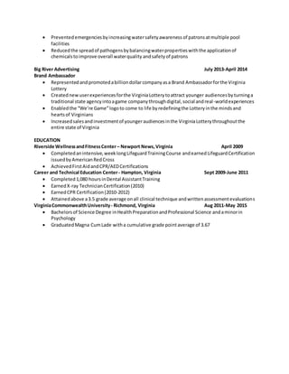  Preventedemergenciesbyincreasingwatersafetyawareness of patrons atmultiple pool
facilities
 Reducedthe spreadof pathogensbybalancingwaterpropertieswiththe applicationof
chemicalstoimprove overall waterquality andsafetyof patrons
Big River Advertising July 2013-April 2014
Brand Ambassador
 Representedandpromotedabilliondollarcompanyasa Brand Ambassadorforthe Virginia
Lottery
 Creatednewuserexperiencesforthe VirginiaLotterytoattract younger audiencesbyturninga
traditional state agencyintoagame companythroughdigital,social andreal-worldexperiences
 Enabledthe “We’re Game”logoto come to life byredefiningthe Lotteryinthe mindsand
heartsof Virginians
 Increasedsalesandinvestmentof youngeraudiencesinthe VirginiaLotterythroughoutthe
entire state of Virginia
EDUCATION
Riverside WellnessandFitnessCenter– Newport News,Virginia April 2009
 Completedanintensive,weeklongLifeguardTrainingCourse andearned LifeguardCertification
issuedbyAmericanRedCross
 AchievedFirstAidandCPR/AEDCertifications
Career and Technical Education Center- Hampton, Virginia Sept 2009-June 2011
 Completed1,080 hoursinDental AssistantTraining
 EarnedX-ray TechnicianCertification(2010)
 EarnedCPR Certification(2010-2012)
 Attainedabove a3.5 grade average onall clinical technique andwrittenassessmentevaluations
VirginiaCommonwealthUniversity- Richmond, Virginia Aug 2011-May 2015
 Bachelorsof Science Degree inHealthPreparationandProfessional Science andaminorin
Psychology
 Graduated Magna CumLade witha cumulative grade pointaverage of 3.67
 