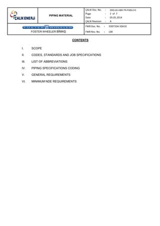 PIPING MATERIAL
DRS-00-VBR-TR-FWB-010
FOSTER WHEELER B MA
CONTENTS
I. SCOPE
II. CODES, STANDARDS AND JOB SPECIFICATIONS
III. LIST OF ABBREVIATIONS
IV. PIPING SPECIFICATIONS CODING
V. GENERAL REQUIREMENTS
VI. MINIMUM NDE REQUIREMENTS
 