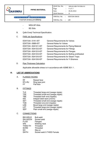 PIPING MATERIAL
DRS-00-VBR-TR-FWB-010
FOSTER WHEELER B MA
- MSS-SP-Stds.
- BS Stds.
B. Çalik Enerji Technical Specification.
C. FWB Job Specifications
ED0733A -51A1-IST General Requirements for Valves
ED0733A -59B9-IST General Notes for Valves
ED0733A -50A10/1-IST General Requirements for Piping Material
ED0733A -50A10/2-IST General Requirements for Fittings
ED0733A -50A10/3-IST General Requirements for Flanges
ED0733A -50A10/4-IST General Requirements for Bolting andGasket
ED0733A -50A10/5-IST General Requirements for Steam Traps
ED0733A -50A10/6-IST General Requirements for Y-Strainers
D. Pipe Thickness Calculation
Applicable allowable stress is in accordance with ASME B31.1 .
III. LIST OF ABBREVIATIONS
A. FLANGE FACING
RF Raised face
RTJ-RJ Ring type joint
FF Flat face
B. FITTINGS
TLE Threaded large end (swage nipple)
TSE Threaded small end (swage nipple)
TBE Threaded both end (nipples)
ISS Integral steel seat (unions)
SET Threaded small end (swage nipple)
TOE Threaded one end (nipples)
LEB Bevel large end (swage nipple)
LET Threaded large end (swage nipple)
SEP Plain small end (swage nipple)
C. CONNECTIONS
BW-WELD Butt-weld
SW-SOCW Socket weld
FLGD Flanged
WN Welding neck
THDD-TH Threaded
SCRD Threaded
SO Slip-on
SWTH Socket weld X THDD Female
 