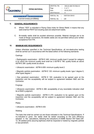 PIPING MATERIAL
DRS-00-VBR-TR-FWB-010
FOSTER WHEELER B MA
V. GENERAL REQUIREMENTS
A. Where “YES” is indicated in Piping Class Index for Stress Relief, it means that any
weld shall be PWHT’ed including seal and attachment welds.
C. Bi-metallic welds shall be avoided whenever possible. Material changes are to be
made at flange connections. Bi-metallic welds are not permitted without prior written
acceptance from FW.
VI. MINIMUM NDE REQUIREMENTS
Unless otherwise specified in the Technical Specifications, all non-destructive testing
shall be carried out in accordance with the latest edition of the following standards:
Castings
• Radiographic examination: ASTM E 446: minimum quality level 2 except for category
A for which the minimum quality level shall be 3 ASTM E 186: quality levels as above
ASTM E 280: quality levels as above
• Ultrasonic examination: ASTM A 609: minimum quality level 2
• Magnetic particle examination: ASTM E 125: minimum quality levels: type I degree 0,
other types degree 1
• Dye penetrant examination: ASTM E 165: evaluation to be agreed upon at the
inspection and the acceptability will be subject to agreement between MoE and the
Contractor.
Forgings
• Ultrasonic examination: ASTM A 388: acceptability of any recordable indication shall
be at MoE's judgment.
• Magnetic particle examination: ASTM A 275: evaluation to be agreed upon at the
inspection and the acceptability will be subject to agreement between MoE and the
Contractor.
Plates
• Ultrasonic examination: ASTM A 435
Welding
The tests that shall be carried out are those indicated in the Technical Specifications. If
no indication is given, the welds shall be tested according to the joint efficiency
adopted in the calculations, following the indications of ASME Section VIII Table UW-
12. All welded joints assuring tightness shall be inspected or tested by magnetic particle
or dye penetrant.
 