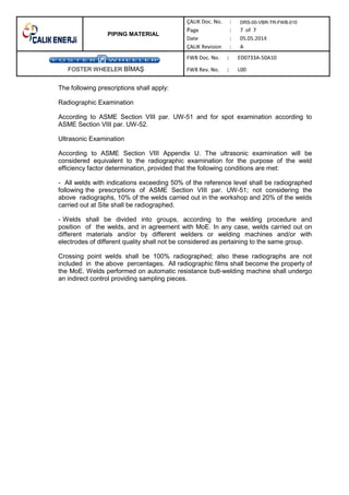 PIPING MATERIAL
DRS-00-VBR-TR-FWB-010
FOSTER WHEELER B MA
The following prescriptions shall apply:
Radiographic Examination
According to ASME Section VIII par. UW-51 and for spot examination according to
ASME Section VIII par. UW-52.
Ultrasonic Examination
According to ASME Section VIII Appendix U. The ultrasonic examination will be
considered equivalent to the radiographic examination for the purpose of the weld
efficiency factor determination, provided that the following conditions are met:
- All welds with indications exceeding 50% of the reference level shall be radiographed
following the prescriptions of ASME Section VIII par. UW-51; not considering the
above radiographs, 10% of the welds carried out in the workshop and 20% of the welds
carried out at Site shall be radiographed.
- Welds shall be divided into groups, according to the welding procedure and
position of the welds, and in agreement with MoE. In any case, welds carried out on
different materials and/or by different welders or welding machines and/or with
electrodes of different quality shall not be considered as pertaining to the same group.
Crossing point welds shall be 100% radiographed; also these radiographs are not
included in the above percentages. All radiographic films shall become the property of
the MoE. Welds performed on automatic resistance butt-welding machine shall undergo
an indirect control providing sampling pieces.
 