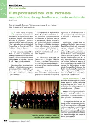 Notícias
Canaoeste

Empossados os novos
secretários da agricultura e meio ambiente
Marino Guerra

João de Almeida Sampaio Filho assumiu a pasta da agricultura e
Xico Graziano a do meio ambiente

N

o último dia 02, na capital,
aconteceram às cerimônias de
transferência de cargo nas quais João
de Almeida Sampaio Filho assumiu a
Secretaria da Agricultura e Abastecimento no lugar de Alberto José Macedo
Filho e Xico Graziano substituiu José
Goldemberg na Secretaria de Meio
Ambiente e Recursos Hídricos.
O evento contou com cerca de 400 líderes de todos os segmentos do
agronegócio paulista, eles ouviram, de João
Sampaio, o discurso que se resume em um
trabalho focado na qualidade e sanidade
de toda a produção agrícola estadual.
Sampaio também garantiu a continuidade e o fortalecimento dos programas tecnológicos implantados por
Duarte Nogueira e Alberto José Macedo Filho, secretários na gestão de
Geraldo Alckmin.

"É da Secretaria da Agricultura do
Estado de São Paulo que saem as novas tecnologias, assistência técnica e
extensão rural de qualidade, serviços
de defesa animal e vegetal, fiscalização
dos produtos utilizados na produção e
dos alimentos produzidos, atuamos direta e indiretamente na produção,
comercialização e distribuição dos alimentos consumidos pela população
paulista”, disse Sampaio em seu discurso de posse.
Na opinião do presidente da
Canaoeste e Orplana, Manoel
Ortolan, a escolha de Sampaio como
novo secretário da agricultura é a prova de que o bom trabalho terá uma
continuidade.
“O governador José Serra não poderia ter escolhido um nome melhor
para estar à frente da secretaria da

agricultura. O João Sampaio é um líder que dedicou toda sua carreira para
a melhoria da agricultura”, disse
Ortolan.
Economista e produtor rural nos
estados de São Paulo, Mato Grosso e
Paraná, Sampaio esteve à frente de diversas entidades ligadas ao
agronegócio. Foi Presidente da Associação dos Produtores de Borracha do
estado do Mato Grosso e vice-presidente da Associação paulista do setor.
Ocupou também a presidência da Câmara Setorial Nacional de Borracha e
da Comissão Nacional da Borracha da
CNA (Confederação Nacional da Agricultura). Foi vice-presidente na Associação Comercial do Estado de São
Paulo, Conselheiro da Associação Brasileira do Agronegócio de Ribeirão Preto e, desde 2002, ocupa a presidência
da Sociedade Rural Brasileira.
Meio Ambiente: O novo
secretário do meio-ambiente também
tomou posse com um discurso em que
pretende focar suas ações em três áreas distintas: lixo urbano, supressão de
vegetação natural e poluição.

Ortolan analisa a presença de Xico
Graziano à frente da secretaria como
uma abertura no canal de comunicação
entre agricultura e meio-ambiente.

Autoridades presentes na cerimônia de posse na
Secretaria da Agricultura e Abastecimento

12

Revista Canavieiros - Janeiro de 2007

“Não tenho dúvidas que as duas pastas vão trabalhar em conjunto com o objetivo de sempre evoluir na produtividade
rural sem a degradação do meio ambiente.
Os dois secretários (João Sampaio e Xico
Graziano) possuem capacidades para desenvolver um crescimento sustentável
que servirá de exemplo para o resto do
Brasil”, afirmou Ortolan.

 