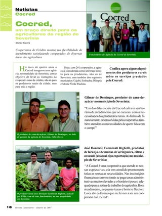 Notícias
Cocred

Cocred,
um braço direito para os
agricultores da região de
Severínia
Marino Guerra

Cooperativa de Crédito mostra sua flexibilidade de
atendimento satisfazendo cooperados de diversas
áreas da agricultura

H

á mais de quatro anos a
Cocred inaugurou uma agência, no município de Severínia, com o
objetivo de levar as vantagens do
cooperativismo de crédito, não só para
os produtores rurais da cidade, mas
para toda a região.

Funcionários da Agência da Cocred de Severínia

Hoje, com 291 cooperados, a agência é considerada como um braço direito para os produtores, não só de
Severínia, mas também dos seguintes
municípios: Cajobi, Embauba, Olímpia
e Monte Verde Paulista.

Confira agora alguns depoimentos dos produtores rurais
sobre os serviços prestados
pela Cocred:

Gilmar de Domingos, produtor de cana-deaçúcar no município de Severínia:
“Um dos diferenciais da Cocred está em seu horário de atendimento que se encaixa com a necessidades dos produtores rurais. As linhas de financiamento desenvolvidas pela cooperativa também atendem as necessidades de quem lida com
o campo”.
O produtor de cana-de-açúcar, Gilmar de Domingos, ao lado
do gerente da agência de Severínia, Célio Recco

José Donizete Carminati Righetti, produtor
de laranja e de mudas de seringueira, citrus e
avocado (abacaxi tipo exportação) no município de Severínia:

O produtor rural José Donizete Carminati Righetti, ladeado
por Célio e um de seus funcionários, na sua propriedade
em Severínia

16

Revista Canavieiros - Janeiro de 2007

“A Cocred é uma cooperativa que atende as nossas expectativas, ela tem atendido prontamente
todas as nossas as necessidades. Nas instituições
financeiras convencionais se paga taxas administrativas muito elevadas e o horário é pouco adequado para a rotina de trabalho do agricultor. Bom
atendimento, pequenas taxas e horário flexível.
Esses são os fatores que me levam a ser um cooperado da Cocred”.

 
