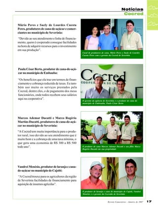 Notícias
Cocred
Mário Peres e Suely de Lourdes Cuesta
Peres, produtores de cana-de-açúcar e comerciantes no município de Severínia:
“Devido ao seu atendimento e linha de financiamento, quem é cooperado consegue facilidades
na hora de adquirir recursos para o investimento
em sua produção”.
Casal de produtores de cana, Mário Peres e Suely de Lourdes
Cuesta Peres com o gerente da Cocred de Severínia

Paulo César Berto, produtor de cana-de-açúcar no município de Embauba:
“Os benefícios que ela traz em termos de financiamento e cobrança reduzida de taxas. Eu também uso muito os serviços prestados pela
Cocred, dentre eles, o de pagamento dos meus
funcionários, onde todos recebem seus salários
aqui na cooperativa”.

O gerente da agência de Severínia e o produtor de cana do
município de Embrauba, Paulo César Berto

Marcos Ademar Ducatti e Marco Rogério
Martins Ducatti, produtores de cana-de-açúcar no município de Severínia:
“A Cocred tem muita importância para o produtor rural, isso devido ao seu atendimento que é
muito bom e a cobrança de uma taxa mínima, o
que gera uma economia de R$ 300 a R$ 500
todo ano”.

O produtor de cana Marcos Ademar Ducatti e seu filho Marco
Rogério Ducatti em sua propriedade

Vandrei Menésio, produtor de laranja e canade-açúcar no município de Cajobi:
“A Cocred trouxe para os agricultores da região
de Severínia facilidades de financiamento para
aquisição de insumos agrícolas”.
O produtor de laranja e cana do município de Cajobi, Vandrei
Menésio e o gerente da Cocredm de Severínia

Revista Canavieiros - Janeiro de 2007

17

 