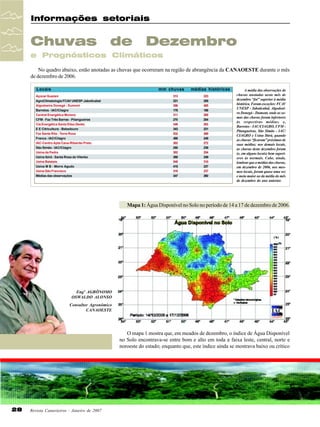 Informações setoriais

Chuvas

de

Dezembro

e Prognósticos Climáticos
No quadro abaixo, estão anotadas as chuvas que ocorreram na região de abrangência da CANAOESTE durante o mês
de dezembro de 2006.
Locais

mm chuvas

Açúcar Guarani
AgroClimatologia FCAV UNESP-Jaboticabal
Algodoeira Donegá - Dumont
Barretos - IAC/Ciiagro
Central Energética Moreno
CFM - Faz Três Barras - Pitangueiras
Cia Energética Santa Elisa (Sede)
E E Citricultura - Bebedouro
Faz Santa Rita - Terra Roxa
Franca - IAC/Ciiagro
IAC-Centro Apta Cana-Ribeirão Preto
São Simão - IAC/Ciiagro
Usina da Pedra
Usina Ibirá - Santa Rosa do Viterbo
Usina Batatais
Usina M B - Morro Agudo
Usina São Francisco
Médias das observações

313
221
306
178
311
270
349
343
532
488
302
250
302
268
548
415
318
347

médias históricas
223
255
405
188
288
254
263
231
269
248
272
239
254
249
310
237
237
260

A média das observações de
chuvas anotadas neste mês de
dezembro “foi” superior à média
histórica. Foram exceções: FCAV
UNESP - Jaboticabal, Algodoeira Donegá - Dumont, onde as somas das chuvas foram inferiores
às respectivas médias; e,
Barretos - IAC/CIAGRO, CFM Pitangueiras, São Simão - IAC/
CIAGRO e Usina Ibirá, quando
as chuvas “ficaram” próximas de
suas médias; nos demais locais,
as chuvas deste dezembro foram
(e, em alguns locais) bem superiores às normais. Cabe, ainda,
lembrar que a médias das chuvas,
em dezembro de 2006, nos mesmos locais, foram quase uma vez
e meia maior ao da média do mês
de dezembro do ano anterior.

Mapa 1: Água Disponível no Solo no período de 14 a 17 de dezembro de 2006.

Engº AGRÔNOMO
OSWALDO ALONSO
Consultor Agronômico
CANAOESTE

O mapa 1 mostra que, em meados de dezembro, o índice de Água Disponível
no Solo encontrava-se entre bom e alto em toda a faixa leste, central, norte e
noroeste do estado; enquanto que, este índice ainda se mostrava baixo ou crítico

28

Revista Canavieiros - Janeiro de 2007

 