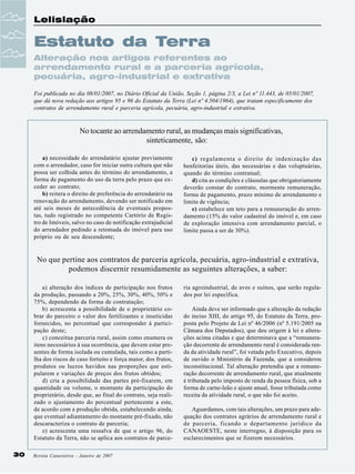 Lelislação

Estatuto da Terra
Alteração nos artigos referentes ao
arrendamento rural e a parceria agrícola,
pecuária, agro-industrial e extrativa
Foi publicada no dia 08/01/2007, no Diário Oficial da União, Seção 1, página 2/3, a Lei nº 11.443, de 05/01/2007,
que dá nova redação aos artigos 95 e 96 do Estatuto da Terra (Lei nº 4.504/1964), que tratam especificamente dos
contratos de arrendamento rural e parceria agrícola, pecuária, agro-industrial e extrativa.

No tocante ao arrendamento rural, as mudanças mais significativas,
sinteticamente, são:
a) necessidade do arrendatário ajustar previamente
com o arrendador, caso for iniciar outra cultura que não
possa ser colhida antes do término do arrendamento, a
forma de pagamento do uso da terra pelo prazo que exceder ao contrato;
b) reitera o direito de preferência do arrendatário na
renovação do arrendamento, devendo ser notificado em
até seis meses de antecedência de eventuais propostas, tudo registrado no competente Cartório de Registro de Imóveis, salvo no caso de notificação extrajudicial
do arrendador pedindo a retomada do imóvel para uso
próprio ou de seu descendente;

c) regulamenta o direito de indenização das
benfeitorias úteis, das necessárias e das voluptuárias,
quando do término contratual;
d) cita as condições e cláusulas que obrigatoriamente
deverão constar do contrato, mormente remuneração,
forma de pagamento, prazo mínimo de arrendamento e
limite de vigência;
e) estabelece um teto para a remuneração do arrendamento (15% do valor cadastral do imóvel e, em caso
de exploração intensiva com arrendamento parcial, o
limite passa a ser de 30%).

No que pertine aos contratos de parceria agrícola, pecuária, agro-industrial e extrativa,
podemos discernir resumidamente as seguintes alterações, a saber:
a) alteração dos índices de participação nos frutos
da produção, passando a 20%, 25%, 30%, 40%, 50% e
75%, dependendo da forma de contratação;
b) acrescenta a possibilidade de o proprietário cobrar do parceiro o valor dos fertilizantes e inseticidas
fornecidos, no percentual que corresponder à participação deste;
c) conceitua parceria rural, assim como enumera os
itens necessários à sua ocorrência, que devem estar presentes de forma isolada ou cumulada, tais como a partilha dos riscos de caso fortuito e força maior, dos frutos,
produtos ou lucros havidos nas proporções que estipularem e variações de preços dos frutos obtidos;
d) cria a possibilidade das partes pré-fixarem, em
quantidade ou volume, o montante da participação do
proprietário, desde que, ao final do contrato, seja realizado o ajustamento do percentual pertencente a este,
de acordo com a produção obtida, estabelecendo ainda,
que eventual adiantamento do montante pré-fixado, não
descaracteriza o contrato de parceria;
e) acrescenta uma ressalva de que o artigo 96, do
Estatuto da Terra, não se aplica aos contratos de parce30

Revista Canavieiros - Janeiro de 2007

ria agroindustrial, de aves e suínos, que serão regulados por lei específica.
Ainda deve ser informado que a alteração da redação
do inciso XIII, do artigo 95, do Estatuto da Terra, proposta pelo Projeto de Lei nº 46/2006 (nº 5.191/2005 na
Câmara dos Deputados), que deu origem à lei e alterações acima citadas e que determinava que a “remuneração decorrente de arrendamento rural é considerada renda da atividade rural”, foi vetada pelo Executivo, depois
de ouvido o Ministério da Fazenda, que a considerou
inconstitucional. Tal alteração pretendia que a remuneração decorrente de arrendamento rural, que atualmente
é tributada pelo imposto de renda da pessoa física, sob a
forma de carne-leão e ajuste anual, fosse tributada como
receita da atividade rural, o que não foi aceito.
Aguardamos, com tais alterações, um prazo para adequação dos contratos agrários de arrendamento rural e
de parceria, ficando o departamento jurídico da
CANAOESTE, neste interregno, à disposição para os
esclarecimentos que se fizerem necessários.

 