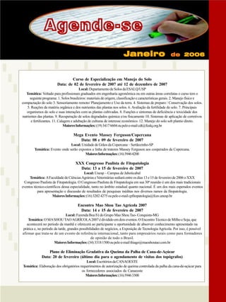 Agende-se
Janeiro

de 2006

Curso de Especialização em Manejo do Solo
Data: de 02 de fevereiro de 2007 até 12 de dezembro de 2007
Local: Departamento de Solos da ESALQ/USP
Temática: Voltado para profissionais graduados em engenharia agronômica ou em outras áreas correlatas o curso tem o
seguinte programa: 1. Solos brasileiros: materiais de origem, classificação e características gerais. 2. Manejo físico e
compactação do solo 3. Sensoriamento remoto/ Planejamento e Uso da terra. 4. Sistemas de preparo / Conservação dos solos.
5. Reações da matéria orgânica e dos nutrientes das plantas nos solos. 6. Avaliação da fertilidade do solo. 7. Principais
organismos do solo e suas interações com as plantas cultivadas. 8. Funções e sintomas de deficiência e toxicidade dos
nutrientes das plantas. 9. Recuperação de solos degradados química e/ou fisicamente 10. Sistemas de aplicação de corretivos
e fertilizantes. 11. Calagem e adubação de culturas de interesse econômico. 12. Manejo do solo sob plantio direto.
Maiores Informações: (19) 3417 6604 ou pelo e-mail cdt@fealq.org.br

Mega Evento Massey Ferguson/Copercana
Data: 08 e 09 de fevereiro de 2007
Local: Unidade de Grãos da Copercana – Sertãozinho-SP
Temática: Evento onde serão expostos a linha de tratores Massey Ferguson aos cooperados da Copercana.
Maiores Informações: (16) 3946 4200

XXX Congresso Paulista de Fitopatologia
Data: 13 a 15 de fevereiro de 2007
Local: Unesp – Campus de Jaboticabal
Temática: A Faculdade de Ciências Agrárias e Veterinárias sediará entre os dias 13 e 15 de fevereiro de 2006 o XXX
Congresso Paulista de Fitopatologia. O Congresso Paulista de Fitopatologia em sua 30ª reunião é um dos mais tradicionais
eventos técnico-científicos dessa especialidade, tanto no âmbito estadual quanto nacional. É um dos mais esperados eventos
para apresentação e discussão de resultados de pesquisas inéditas nos diversos ramos da fitopatologia.
Maiores Informações: (16) 3202 4275 ou pelo e-mail cpfitopatologia@fcav.unesp.br

Encontro Mao Shou Tao Agrícola 2007
Data: 14 e 15 de fevereiro de 2007
Local: Fazenda Boa Fé do Grupo Mao Shou Tao- Conquista-MG
Temática: O MA SHOU TAO AGRÍCOLA 2007 é dividido em dois eventos. O Encontro Técnico de Milho e Soja, que
acontecerá no período da manhã e oferecerá ao participante a oportunidade de absorver conhecimento apresentado na
prática e, no período da tarde, grandes possibilidades de negócios, a Exposição de Tecnologia Agrícola. Por isso, é possível
afirmar que trata-se de um evento de referência internacional, tanto para empresários rurais como para formadores
de opinião de todo o Brasil.
Maiores Informações: (34) 3318 1500 ou pelo e-mail thiago@maoshoutao.com.br

Plano de Eliminação Gradativa da Queima da Palha de Cana-de-Açúcar
Data: 20 de fevereiro (último dia para o agendamento de visitas dos topógrafos)
Local: Escritórios da CANAOESTE
Temática: Elaboração dos obrigatórios requerimentos de autorização de queima controlada da palha da cana-de-açúcar para
os fornecedores associados da Canaeoste
Maiores Informações: (16) 3946 3300

Revista Canavieiros - Setembro de 2006

35

 