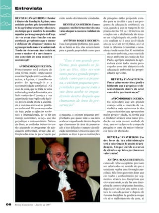 Entrevista
REVISTA CANAVIEIROS: O Senhor
é diretor da Fundação Agrisus, uma
entidade que luta pelo desenvolvimento da agricultura sustentável ao mesmo tempo que é membro do conselho
superior para o agronegócio da Fiesp.
Ao ver essas duas funções em seu
currículo, percebemos que o senhor
é defensor do desenvolvimento do
agronegócio de maneira sustentável.
Tendo em vista essas características,
como o senhor vê o crescimento
dos canaviais de uma maneira
sustentável?
ANTÔNIO ROQUE DECHEN:
Primeiramente você colocou de
uma forma muito interessante
essa interligação entre a cana-deaçúcar, a Agrisus, o conselho superior do agronegócio e a
sustentabilidade ambiental. No
caso da cana, que se trata de uma
cultura de grandes dimensões, seu
lado sustentável começa a ser
questionado nas regiões de declive, pois lá ainda existe a queimada, e com isso entra-se no problema ambiental. Há uma necessidade hoje, pelas exigências nacionais e internacionais, de se ter um
manejo sustentável, ou seja, que não
prejudique o meio-ambiente. Sabendo disso, as unidades industriais estão ajustando os programas de adequações ambientais, através das definições das áreas de preservação que

estão sendo devidamente estudadas.
REVISTACANAVIEIROS: Como o
pequeno e médio fornecedor de cana
vai se adequar a essa nova realidade do
setor?
ANTÔNIO ROQUE DECHEN:
Esse é um grande problema, pois quando se fazem as leis, elas servem tanto
para a grande propriedade como para

“Esse é um grande problema, pois quando se fazem as leis, elas servem
tanto para a grande propriedade como para a pequena, e existem pequenas propriedades que quase toda a
sua área acaba se enquadrando dentro daquilo que
chamamos de área de preservação”
a pequena, e existem pequenas propriedades que quase toda a sua área
acaba se enquadrando dentro daquilo
que chamamos de área de preservação e isso dificulta o aspecto da utilização econômica. Uma coisa que é importante se dizer é que as instituições

de pesquisa estão propondo estudos para se decidir o que é um programa de adequação ambiental, ou
seja, quando é que na margem do rio
precisa fechar 50 ou 100 metros em
relação com a declividade do terreno em relação àquele rio, então é preciso analisar se é uma declividade
alta ou se é um nível plano, aí é só
fazer os cálculos e encontrar o tamanho certo da mata ciliar. O ministério
do meio-ambiente, a secretaria do
meio-ambiente do estado de São
Paulo, a própria secretaria da agricultura estão todos muito preocupados com essa sistemática de
adequação ambiental das propriedades agrícolas.
REVISTA CANAVIEIROS:
Para a cultura canavieira, qual é o
horizonte que a pesquisa e o desenvolvimento dentro do setor
canavieiro precisa alcançar?
ANTÔNIO ROQUE DECHEN:
Eu considero que um grande
avanço seria a inserção de variedades mais resistentes às doenças e também que apresentem
maior produtividade, na forma que
o produtor alcance uma maior produção em uma menor unidade de
área, esse seria dentro do campo da
pesquisa o tema de maior relevância para ser abordado.
REVISTA CANAVIEIROS: Um
dos focos da sua administração
será a valorização do ensino de graduação. Em que sentido os cursos
de ciências agrárias precisam ser
valorizados?
ANTÔNIO ROQUE DECHEN: Os
cursos de ciências agrárias precisam
ser valorizados no sentido de que o
estudante receba uma formação parcelada, falo isso querendo dizer que
ele recebe o conhecimento por segmentos através das disciplinas que
ele vai cursando, se ele faz uma disciplina de controle de plantas daninhas,
depois ele vai fazer uma sobre a cultura da cana-de-açúcar e depois ele
faz uma disciplina de genética em que
ele vê o melhoramento de cana, aí

06

Revista Canavieiros - Janeiro de 2007

 