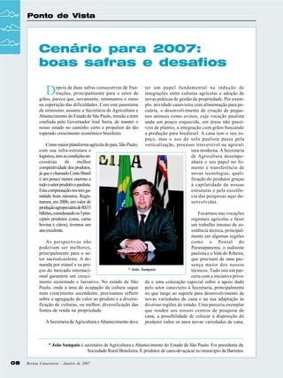Ponto de Vista

Cenário para 2007:
boas safras e desafios

D

epois de duas safras consecutivas de frustrações, principalmente para o setor de
grãos, parece que, novamente, retomamos o rumo
na superação das dificuldades. Com este panorama
de otimismo, assumo a Secretaria de Agricultura e
Abastecimento do Estado de São Paulo, missão a mim
confiada pelo Governador José Serra, de manter o
nosso estado no caminho certo e propulsor do tão
esperado crescimento econômico brasileiro.
Como maior plataforma agrícola do país, São Paulo,
com sua infra-estrutura e
logística, tem as condições necessárias
de
melhor
competitividade dos produtos,
já que o chamado Custo Brasil
é um pouco menos oneroso a
todo o setor produtivo paulista.
Esta compensação nos tem garantido bons números. Registramos, em 2006, um valor de
produção agropecuária de R$33
bilhões, considerando os 3 principais produtos (cana, carne
bovina e citros), tivemos um
ano excelente.
As perspectivas não
poderiam ser melhores,
principalmente para o setor sucroalcooleiro. A demanda por etanol e os pre* João
ços do mercado internacional garantem um crescimento sustentado e lucrativo. No estado de São
Paulo, onde a área de ocupação da cultura segue
num crescimento ascendente, precisamos refletir
sobre a agregação de valor ao produto e a diversificação de culturas, ou melhor, diversificação das
fontes de renda na propriedade.
A Secretaria de Agricultura e Abastecimento deve

ter um papel fundamental na indução de
integrações entre culturas agrícolas e adoção de
novas práticas de gestão da propriedade. Por exemplo: atividade canavieira com alimentação para pecuária, o desenvolvimento de criação de pequenos animais como ovinos, cuja vocação paulista
anda um pouco esquecida, em áreas não passíveis de plantio, a integração com grãos buscando
a produção para biodiesel. A cana tem o seu espaço, mas o uso do solo paulista passa pela
verticalização, processo irreversível na agricultura moderna. A Secretaria
de Agricultura desempenhará o seu papel no fomento e transferência de
novas tecnologias, qualificação do produtor graças
à capilaridade de nossas
estruturas e pela excelência das pesquisas aqui desenvolvidas.
Focarmos nas vocações
regionais agrícolas e fazer
um trabalho intenso de assistência técnica, principalmente em algumas regiões
como o Pontal do
Paranapanema, o sudoeste
paulista e o Vale do Ribeira,
que precisam de uma presença maior dos nossos
Sampaio
técnicos. Tudo isto em parceria com a iniciativa privada e uma colocação especial sobre o apoio dado
pelo setor canavieiro à Secretaria, principalmente
no que tange ao suporte para desenvolvimento de
novas variedades de cana e na sua adaptação às
diversas regiões do estado. Uma parceria exemplar
que rendeu aos nossos centros de pesquisa de
cana, a possibilidade de colocar à disposição do
produtor todos os anos novas variedades de cana.

* João Sampaio é secretário de Agricultura e Abastecimento do Estado de São Paulo. Foi presidente da
Sociedade Rural Brasileira. É produtor de cana-de-açúcar no município de Barretos
08

Revista Canavieiros - Janeiro de 2007

 