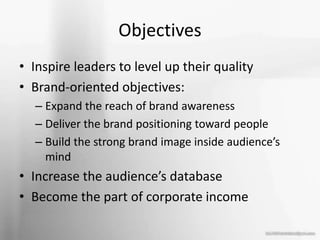 Objectives
• Inspire leaders to level up their quality
• Brand-oriented objectives:
– Expand the reach of brand awareness
– Deliver the brand positioning toward people
– Build the strong brand image inside audience’s
mind
• Increase the audience’s database
• Become the part of corporate income
 