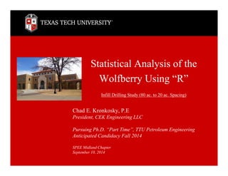 Statistical Analysis of the
Wolfberry Using “R”
Infill Drilling Study (80 ac. to 20 ac. Spacing)
Chad E. Kronkosky, P.E
President, CEK Engineering LLC
Pursuing Ph.D. “Part Time”, TTU Petroleum Engineering
Anticipated Candidacy Fall 2014
SPEE Midland Chapter
September 10, 2014
 