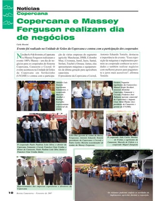 Notícias
Copercana

Copercana e Massey
Ferguson realizam dia
de negócios
Carla Rossini

Evento foi realizado na Unidade de Grãos da Copercana e contou com a participação dos cooperados

N

os dias 8 e 9 de fevereiro, a Copercana
e a Massey Ferguson realizaram o
evento 100% Massey - um dia de negócios para os cooperados do Sistema
Copercana, Canaoeste e Cocred. O
evento aconteceu na Unidade de Grãos
da Copercana em Sertãozinho
(UNAME) e contou com a participa-

ção de várias empresas do segmento
agrícola: Marchesan, DMB, Colombo
Miac, Civemasa, Jumil, Jacto, Santal,
Stefani, Tracbel e Oimasa. Juntas, elas
apresentaram máquinas e equipamentos de última geração para agricultura
canavieira.
O presidente da Copercana e Cocred,

Antonio Eduardo Tonielo, destacou
a importância do evento. "Essa exposição de máquinas e implementos permite ao cooperado conhecer as novidades e também realizar negócios
com melhores prazos para pagamento e juros mais acessíveis", afirmou
Tonielo.
Gustavo Nogueira
(agrônomo da Canaoeste);
Manoel Sérgio Sicchieri
(assessor diretorias
Copercana, Canaoeste e
Cocred); Frederico José
Dalmaso (gerente comercial
da Copercana) e Augusto
César Strini Paixão (vicepresidente da Canaoeste e
gerente da UNAME)

Antonio Luís
Toniolo
(agrônomo
Canaoeste), o
cooperado
Marcelo
Annibal e
Rodrigo
Carvalho
(representante
comercial da
DMB)

O cooperado Paulo Paulista Leite Silva; o diretor da
Copercana, Canaoeste e Cocred, Francisco César Urenha; o
diretor da Canaoeste, Paulo Paulista Leite Silva Júnior e
Francisco César Urenha Júnior.

Celso Dias (gerente de vendas da Massey
Ferguson); Antonio Eduardo Tonielo
(presidente da Copercana e Cocred) e
Pedro Carlos Moreira (coordenador de
vendas da Massey Ferguson).

O cooperado João Carlos Martins
de Freitas, o agrônomo da
Canaoeste, Marcelo de Felício e o
cooperado Miguel Zanqueta

Representantes das empresas expositoras e diretores da
Copercana

10

Revista Canavieiros - Fevereiro de 2007

Os visitantes puderam conferir as novidades de
implementos agrícolas durante a exposição.

 