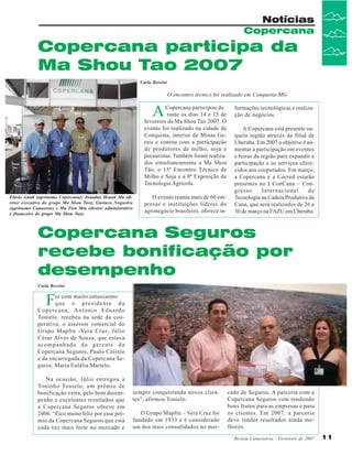 Notícias
Copercana

Copercana participa da
Ma Shou Tao 2007
Carla Rossini

O encontro técnico foi realizado em Conquista-MG

A

Copercana participou du
rante os dias 14 e 15 de
fevereiro da Ma Shou Tao 2007. O
evento foi realizado na cidade de
Conquista, interior de Minas Gerais e contou com a participação
de produtores de milho, soja e
pecuaristas. Também foram realizados simultaneamente a Ma Shou
Tão, o 15º Encontro Técnico de
Milho e Soja e a 8ª Exposição de
Tecnologia Agrícola.
Flávio Guidi (agrônomo Copercana); Jonadan Hsuan Ma (diretor executivo do grupo Ma Shou Tao); Gustavo Nogueira
(agrônomo Canaoeste) e Ma Tien Min (diretor administrativo
e financeiro do grupo Ma Shou Tao).

O evento reuniu mais de 60 empresas e instituições líderes do
agronegócio brasileiro, oferece in-

formações tecnológicas e realização de negócios.
A Copercana está presente naquela região através da filial de
Uberaba. Em 2007 o objetivo é aumentar a participação em eventos
e feiras da região para expandir a
participação e os serviços oferecidos aos cooperados. Em março,
a Copercana e a Cocred estarão
presentes no I ConCana – Congresso
Internacional
de
Tecnologia na Cadeia Produtiva da
Cana, que será realizados de 26 a
30 de março na FAZU em Uberaba.

Copercana Seguros
recebe bonificação por
desempenho
Carla Rossini

F

oi com muito entusiasmo
que o presidente da
Copercana, Antonio Eduardo
Tonielo, recebeu na sede da cooperativa, o assessor comercial do
Grupo Mapfre -Vera Cruz, Júlio
César Alves de Souza, que estava
acompanhado do gerente da
Copercana Seguros, Paulo Calixto
e da encarregada da Copercana Seguros, Maria Eulália Martelo.
Na ocasião, Júlio entregou a
Toninho Tonielo, um prêmio de
bonificação extra, pelo bom desempenho e excelentes resultados que
a Copercana Seguros obteve em
2006. “Fico muito feliz por esse prêmio da Copercana Seguros que está
cada vez mais forte no mercado e

sempre conquistando novos clientes”, afirmou Tonielo.
O Grupo Mapfre – Vera Cruz foi
fundado em 1933 e é considerado
um dos mais consolidados no mer-

cado de Seguros. A parceria com a
Copercana Seguros vem rendendo
bons frutos para as empresas e para
os clientes. Em 2007, a parceria
deve render resultados ainda melhores.
Revista Canavieiros - Fevereiro de 2007

11

 