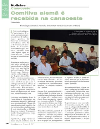 Notícias
Canaoeste

Comitiva alemã é
recebida na canaoeste
Cristiane Barão

Grandes produtores de beterraba demonstram intenção de investir no Brasil

U

ma comitiva de grandes produtores de beterraba açucareira e empresários do ramo de melhoramento
genético
de
Hannover, na Alemanha,
foi recebida no último dia
13 de fevereiro pelo presidente da Canaoeste,
Manoel Ortolan, pelo diretor da Copercana, Pedro
Esrael Bighetti e pelo assessor-técnico, Cléber
Moraes, no auditório da associação.
A estada na região encerrou o roteiro iniciado pelo
grupo no Brasil no dia 5 de
fevereiro e que incluiu
também Paraná e Mato
Grosso, onde o foco principal foi conhecer a produção de grãos. Já em São
Paulo, o interesse dos alemães era a
cadeia sucroalcooleira: eles visitaram a unidade de pesquisa da
Embrapa de São Carlos, fábricas de
máquinas e equipamentos em
Sertãozinho e Ribeirão Preto, a
Virálcool, e puderam conhecer a estrutura de organização dos produtores independentes de cana.
De acordo com Leandro Heinz, da
Universidade de Hohenheim e que
acompanhou a comitiva, há interesse em investir no Brasil. "Hoje se fala
muito do agronegócio brasileiro. Assim, o objetivo da visita foi conhecer
de perto o potencial e as dificuldades para se produzir. Os produtores
alemães têm grande interesse em poder investir aqui".
Segundo ele, o grupo esperava conhecer um país com baixo nível de

12

Revista Canavieiros - Fevereiro de 2007

O grupo Alemão foi recebido na sede da
Canaoeste pelo presidente, Manoel Ortolan e
pelo diretor da Copercana, Pedro Esrael Bighetti

desenvolvimento, mas encontrou um
cenário bem diferente, de alta
tecnologia, mão-de-obra qualificada
e um potencial de crescimento extraordinário. "As vantagens falam mais
alto", afirmou.
O grupo ficou impressionado com a
biodiversidade brasileira, com as
condições naturais (regime de chuvas, clima e solo) e também com o
plantio direto, que garante redução
nos custos de produção. A infra-estrutura, as taxas de juros e a violência foram apontados pelos alemães
como pontos fracos do Brasil.
De acordo com Ortolan, a entrada de
investidores estrangeiros no setor é
um processo natural e que pode ser
positivo à medida que injetará recursos na cadeia produtiva. Ortolan destacou ao grupo que, nesse processo

de expansão do setor, o grande desafio é fazer com que os pequenos e
médios produtores de cana tenham
espaço garantido.
"O crescimento do setor vai gerar emprego e renda, mas há tendência para
a centralização. O objetivo das associações de produtores é que ocorra
o contrário: distribuição de renda
com a participação dos pequenos e
médios fornecedores", disse.
Os produtores de cana associados
da Canaoeste somam 2.500 e produziram na safra passada 11 milhões de
toneladas, entregues em 23 unidades
de produção. A Canaoeste é uma das
24 associações que formam a Orplana
(Organização de Plantadores de Cana
da Região Centro-Sul do Brasil). A
Orplana representa hoje 11 mil produtores.

 