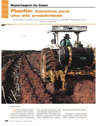 Reportagem de Capa

Plantio:

Caminhos para
uma alta produtividade
Sem planejamento e execução eficaz dos processos na hora do plantio, a produtividade e longevidade do canavial
poderão ser prejudicadas.

Gustavo Nogueira

O

Plantio da cana-de-açúcar é o
momento onde o produtor
tem as maiores chances de comprometer parte da rentabilidade de sua produção, pois um erro no planejamento,
20

Revista Canavieiros - Fevereiro de 2007

ou na execução dos processos terão
sérias chances de comprometimento na
sua produtividade e longevidade, como
analisam os agrônomos José T. Coleti
e Jaime J. Stupiello no livro "Atualiza-

ção em Produção de Cana-de-Açúcar".
"As operações de plantio são fundamentais para o sucesso do ciclo da
cultura, exigindo-se nessa etapa um

 