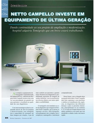 Destaque

Marino Guerra

A

o comprar o equipamento de
Tomografia Computadorizada,
GE HiSpeed DUAL, a diretoria do Hospital Netto Campello mostrou mais uma
vez sua preocupação em garantir aos
seus pacientes a excelência na qualidade dos seus diagnósticos.
Com uma tecnologia exclusiva conquistada através de anos de pesquisa
e desenvolvimento, esse tomógrafo
tem a capacidade de conseguir até
duas imagens por rotação, o que dá
24

Revista Canavieiros - Fevereiro de 2007

mais conforto aos pacientes e garante
maior eficiência nos diagnósticos, possibilitando aquisições de imagens de
melhor definição, com reconstituições
nos diversos planos com maior qualidade e confiabilidade.
O tomógrafo será instalado no setor de diagnóstico por imagem do Hospital Netto Campello, que já presta os
seguintes serviços: ultra-sonografia,
ecocardiograma, raio x simples, raio-x
complexos, mamografia e esterotaxia

computadorizada.
Desta forma, com a chegada deste
tomógrafo helicoidal o Netto Campello
dará mais segurança a seus pacientes
e médicos no atendimento das urgências, no diagnóstico das diferentes
doenças e para os pacientes internados, principalmente no seu moderno
C.T.I. (Centro de Terapia Intensiva) de
adulto, pediátrico e neo-natal, que vem
atendendo a cidade e toda a sua macro
região.

 