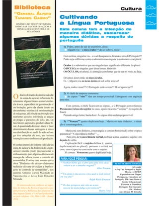 Biblioteca
“GENERAL ÁLVARO
TAVARES CARMO”
DINÂMICA DO DESENVOLVIMENTO
RADICULAR DA CANA-DE-AÇÚCAR E
IMPLICAÇÕES NO CONTROLE DE
NEMATÓIDES

Cultura

Cultivando
a Língua Portuguesa
Esta coluna tem a intenção de
maneira didática, esclarecer
algumas dúvidas a respeito do
português
1) Pedro, antes de sair do escritório, disse:
Alguém viu”” o meu óculos”” de sol sobre a mesa?
Com certeza, ninguém viu... e o sol desapareceu, ficando o erro de Português!!!
Pedro veja a diferença entre o substantivo no singular e o substantivo no plural.
Óculos é o substantivo que no singular tem significado diferente do plural:
O ÓCULO, no singular, quer dizer luneta, binóculo.
OS ÓCULOS, no plural, é a armação com lentes que se usa no rosto, na face.
Devemos dizer então: os meus óculos.
Ex.: -Alguém viu os meus óculos de sol sobre a mesa?
Agora, todos viram!!! O Português está correto!!! O sol apareceu!!!

O

desenvolvimento do sistema radicular
da cana-de-açúcar influencia diretamente alguns fatores como tolerância à seca, capacidade de germinação e/
ou brotação, porte da planta (ereto ou
decumbente) tolerância à movimentação
de máquinas, eficiência na absorção dos
nutrientes do solo, tolerância ao ataque
de pragas e parasitos do solo, etc. De
tais fatores depende a produtividade final. A quantidade de raízes não é o fator
determinante dessas vantagens e sim a
sua distribuição no perfil do solo ao longo das estações do ano, em íntima
interação com o ambiente de produção.
O conhecimento do sistema radicular da
cana-de-açúcar e da dinâmica do seu desenvolvimento pode proporcionar o
embasamento para algumas técnicas de
manejo da cultura, como o controle de
nematóides. É sobre esse assunto que a
obra "Dinâmica do desenvolvimento
radicular da cana-de-açúcar e implicações no controle de nematóides", dos
autores Antonio Carlos Machado de
Vasconcelos e Leila Luci Dinardo
Miranda.

Os interessados em conhecer as sugestões de leitura da Revista Canavieiros podem procurar a Biblioteca da Canaoeste, na
Rua Augusto Zanini, nº 1461 em Sertãozinho,
ou pelo telefone (16) 3946-3300 - Ramal
36 Revista Canavieiros - Fevereiro de 2007
2016.

2) O chefe da empresa comentou:
As cópias “”elas”” têm um tempo perecível. Entreguem com urgência
para mim.
Com certeza, o chefe ficará sem as cópias... e o Português com o famoso
Pleonasmo vicioso do sujeito( no caso, a palavra acima “”cópias”” é o sujeito da
frase).
Prezado amigo leitor, basta dizer: As cópias têm um tempo perecível.
3) “”Venceu”” quatro duplicatas hoje... Maria está sem dinheiro... a situação é constrangedora...
Maria está sem dinheiro, constrangida e sem um bom estudo sobre o tópico
gramatical “”Concordância Verbal””....
Puro erro de Concordância Verbal, na frase acima, quando o sujeito vem
depois do verbo.
Explicação fácil: o sujeito da frase é: quatro
duplicatas(está no plural), portanto o verbo( no
caso, vencer) precisa concordar com o sujeito.
O correto: Venceram quatro duplicatas hoje.

PARA VOCÊ PENSAR:
"" Nenhum monte que se abre para uma nova idéia
voltará a ter o tamanho original""
Albert Einstein
"" Um amigo é uma pessoa com a qual se pode pensar
em voz alta""
Ralph Waldo Emerson
"" Os dias prósperos não vêm ao acaso;
nascem de muita fadiga e persistência""
Henry Ford

RENATA CARONE SBORGIA
Advogada
e Prof.ª de Português e Inglês
Mestra—USP/RP,
Especialista em Língua
Portuguesa, Consultora de
Português, MBA em Direito e
Gestão Educacional,
Escreveu a Gramática
Português Sem Segredos
(Ed. Madras)
com Miriam M. Grisolia

 