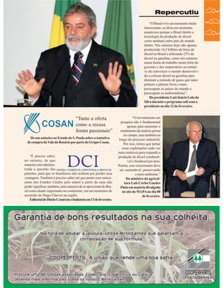 Repercutiu
“O Brasil vive um momento muito
interessante, eu diria um momento
auspicioso porque o Brasil detém a
tecnologia da produção de álcool
como nenhum outro país do mundo
detém. Nós estamos hoje não apenas
produzindo 16,5 bilhões de litros de
álcool no Brasil e utilizando 23% de
álcool na gasolina, como nós estamos
numa frente de trabalho muito forte do
governo e dos empresários na tentativa de convencer o mundo desenvolvido a colocar álcool na gasolina para
diminuir a emissão de gases que tanto
poluem o planeta Terra e tanto
preocupam os países do mundo e
preocupam os ambientalistas”.
Do presidente Luiz Inácio Lula da
Silva durante o programa café com o
presidente no dia 12 de fevereiro.

“Tanto a oferta
como a recusa
foram passionais”
De um usineiro ao Estado de S. Paulo sobre a tentativa
de compra da Vale do Rosário por parte do Grupo Cosan.

“É preciso saber,
no entanto, de que
maneira será administrada a questão das
patentes, para que os brasileiros não acabem por perder essa
vantagem. Também é preciso saber até que ponto esse entusiasmo dos Estados Unidos pelo etanol a partir da cana não
poder significar, também, uma maneira de se aproximar do Brasil como aliado importante no continente, em um momento de
ascensão de Hugo Chavez na região.
Editorial do Diário Comércio e Indústria em 13 de fevereiro.

“O investimento em
pesquisa não é fundamental
apenas para aumentar o
rendimento da matéria-prima
no campo, mas também ao
longo do processo industrial.
Por isso, temos que tornar
essas explorações cada vez
mais rentáveis para expandir a
produção de álcool combustível e biodiesel por área.
Porém, esse crescimento deve
ser sustentável, preservando
o meio ambiente.”
Do ministro da agricultura Luís Carlos Guedes
Pinto em matéria divulgada
no site do MAPA no dia 08
de fevereiro.

Revista Canavieiros - Fevereiro de 2007

37

 