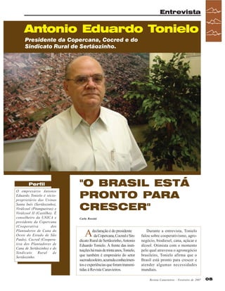 Entrevista

Antonio Eduardo Tonielo
Presidente da Copercana, Cocred e do
Sindicato Rural de Sertãozinho.

Perfil
O empresário Antonio
Eduardo Tonielo é sócioproprietário das Usinas
Santa Inês (Sertãozinho),
Virálcool (Pitangueiras) e
Virálcool II (Castilho). É
conselheiro da UNICA e
presidente da Copercana
(Cooperativa
dos
Plantadores de Cana do
Oeste do Estado de São
Paulo), Cocred (Cooperativa dos Plantadores de
Cana de Sertãozinho) e do
Sindicato
Rural
de
Sertãozinho.

"O BRASIL ESTÁ
PRONTO PARA
CRESCER"
Carla Rossini

A

declaração é do presidente
da Copercana, Cocred e Sindicato Rural de Sertãozinho, Antonio
Eduardo Tonielo. À frente das instituições há mais de trinta anos, Tonielo,
que também é empresário do setor
sucroalcooleiro, acumula conhecimentos e experiências que foram transmitidas à Revista Canavieiros.

Durante a entrevista, Tonielo
falou sobre cooperativismo, agronegócio, biodiesel, cana, açúcar e
álcool. Otimista com o momento
pelo qual atravessa o agronegócio
brasileiro, Tonielo afirma que o
Brasil está pronto para crescer e
atender algumas necessidades
mundiais.
Revista Canavieiros - Fevereiro de 2007

05

 