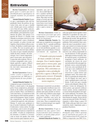 Entrevista
Revista Canavieiros: De forma
geral, qual é o cenário que está se
desenhando para o agronegócio, no
segundo mandato do presidente
Lula?
Antonio Eduardo Tonielo: Eu penso que o agronegócio não está dependendo muito da política do governo Lula, uma vez que o mundo
está voltado para novos combustíveis à base de soja, milho, cana etc.
Nós esperávamos passar por muitas
dificuldades, principalmente os produtores de grãos, mas graças à expansão do álcool e o mundo estar
olhando as energias renováveis com
mais entusiasmo, como o biodiesel,
por exemplo, os grãos tiveram um
impulso e hoje já temos reflexos muito bons. Já mudou o cenário para soja
e o milho. Por isso eu penso que o
governo Lula não terá tanta influência, uma vez que o mundo está precisando de mais comida e de mais
energia. Isso é muito importante
para o nosso país, que está pronto para dar uma resposta. Nós estivemos estagnados com a produção agrícola e agora o Brasil
está pronto para crescer. O mundo está mais interessado pelo
nosso negócio.
Revista Canavieiros: Como o
senhor avalia a atuação do
cooperativismo em 2006 para o
fortalecimento do setor produtivo?
Antonio Eduardo Tonielo: Das
cooperativas que existem hoje no
Brasil, a maior parte é de pequeno
porte. Essas cooperativas, principalmente as de crédito, tem problemas
para se manter. Hoje, com dinheiro a
custo mais baixo, as cooperativas têm
uma despesa relativamente grande e
uma receita pequena. Agora, as grandes cooperativas, que têm maiores
volumes de negócios, não terão problemas. E, nesse caso, podemos citar a Cocred, Credicitrus, CredCarol,
Credcoonai e várias outras. Eu digo
isso porque, com os juros em queda,
fica mais difícil para as cooperativas
de crédito. Já para as cooperativas
de consumo, o cenário é o inverso:
com as taxas em queda, elas terão
mais recursos para repassar aos co06

Revista Canavieiros - Fevereiro de 2007

operados, que, por sua
vez, vão se endividar menos e podem melhorar
suas receitas com os produtos. Mas tudo isso não
atinge a Cocred, que está
bem estruturada, tem retorno bom e isso é muito
importante para o nosso
setor e para a nossa região.
Revista Canavieiros: Como as
cooperativas precisam agir para
acompanhar o crescimento no segmento de bioenergia?
Antonio Eduardo Tonielo: Eu
acho que as cooperativas conseguem
se manter fácil, o grande problema
são os cooperados. Uma cooperativa só tem problema quando o cooperado está com problema. O desenvolvimento do segmento de

“ O mundo está precisando
de mais comida e de mais
energia. Isso é muito importante para o nosso país, que
está pronto para dar uma
resposta. Nós estivemos estagnados com a produção
agrícola e agora o Brasil está
pronto para crescer. O mundo
está mais interessado pelo
nosso negócio.”
bioenergia vai permitir aos produtores (cooperados) melhorar suas condições de vida porque terão como
plantar mais para atender ao mercado e terão mais dinheiro para pagar
suas contas. Hoje, é viável para o
produtor trabalhar com juros de
8,75% ao ano e assim ele pode investir mais. Para a cooperativa também é excelente porque isso significa melhoria nas receitas.
Revista Canavieiros: O que os
produtores de cana, açúcar e álcool precisam fazer para continuar a
produzir e ao mesmo tempo, preservar o meio ambiente?
Antonio Eduardo do Tonielo: Eu

acho que quem menos agride o meio
ambiente é o produtor de cana, porque é uma cultura que tem menos
problemas de erosão, não agride tanto o solo e não precisa agredir o meio
ambiente. Pelo contrário, hoje o produtor de cana é um produtor consciente, que conserva as matas em suas
propriedades, conversa as várzeas e
respeita as leis ambientais. Ele desenvolve sua cultura respeitando as
leis da natureza. É claro que para
toda regra existem exceções, mas,
de maneira geral, os produtores
respeitam o meio ambiente. As
entidades de classe do setor
sucroalcooleiro têm um papel importante nessa conscientização.
Fora isso, tem a produção de álcool que é um combustível que
vem de fontes totalmente
renováveis e polui menos que
qualquer outro. Nós temos também a co-geração de energia através do bagaço da cana, que é
outra vantagem para o meio ambiente. É por isso que o mundo
inteiro está olhando o Brasil. Recebemos visitas de delegações de
vários países, que querem conhecer
nossas usinas, nossas cooperativas
e a nossa forma de produzir sem agredir o meio ambiente. No entanto, eles
acordaram tarde. Nós temos energia
mais barata do mundo. Nosso álcool
custa em torno de U$ 60 a 70 o barril,
enquanto o deles chega a quase U$
300. Então acho que tudo isso é uma
somatória muito importante para o
produtor brasileiro.
Revista Canavieiros: Números
divulgados pela UNICA apontam
que as exportações de açúcar e álcool remuneraram 65,9% a mais em
2006 se comparado com 2005. O se-

 