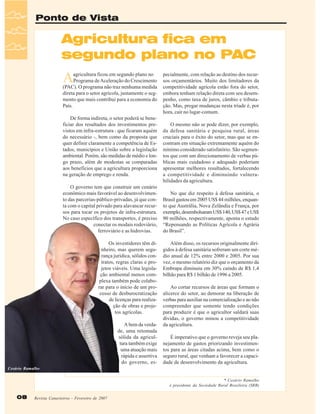 Ponto de Vista

Agricultura fica em
segundo plano no PAC

A

agricultura ficou em segundo plano no
Programa de Aceleração do Crescimento
(PAC). O programa não traz nenhuma medida
direta para o setor agrícola, justamente o segmento que mais contribui para a economia do
País.
De forma indireta, o setor poderá se beneficiar dos resultados dos investimentos previstos em infra-estrutura - que ficaram aquém
do necessário -, bem como da proposta que
quer definir claramente a competência de Estados, municípios e União sobre a legislação
ambiental. Porém, são medidas de médio e longo prazo, além de modestas se comparadas
aos benefícios que a agricultura proporciona
na geração de emprego e renda.
O governo tem que construir um cenário
econômico mais favorável ao desenvolvimento das parcerias-público-privadas, já que conta com o capital privado para alavancar recursos para tocar os projetos de infra-estrutura.
No caso específico dos transportes, é preciso
conectar os modais rodoviário,
ferroviário e as hidrovias.
Os investidores têm dinheiro, mas querem segurança jurídica, sólidos contratos, regras claras e projetos viáveis. Uma legislação ambiental menos complexa também pode colaborar para o início de um processo de desburocratização
de licenças para realização de obras e projetos agrícolas.
A bem da verdade, uma retomada
sólida da agricultura também exige
uma atuação mais
rápida e assertiva
do governo, es-

pecialmente, com relação ao destino dos recursos orçamentários. Muito dos limitadores da
competitividade agrícola estão fora do setor,
embora tenham relação direta com seu desempenho, como taxa de juros, câmbio e tributação. Mas, pregar mudanças nesta tríade é, por
hora, cair no lugar-comum.
O mesmo não se pode dizer, por exemplo,
da defesa sanitária e pesquisa rural, áreas
cruciais para o êxito do setor, mas que se encontram em situação extremamente aquém do
mínimo considerado satisfatório. São segmentos que com um direcionamento de verbas públicas mais cuidadoso e adequado poderiam
apresentar melhores resultados, fortalecendo
a competitividade e diminuindo vulnerabilidades da agricultura.
No que diz respeito à defesa sanitária, o
Brasil gastou em 2005 US$ 44 milhões, enquanto que Austrália, Nova Zelândia e França, por
exemplo, desembolsaram US$ 140, US$ 47 e US$
90 milhões, respectivamente, aponta o estudo
“Repensando as Políticas Agrícola e Agrária
do Brasil”.
Além disso, os recursos originalmente dirigidos à defesa sanitária sofreram um corte médio anual de 12% entre 2000 e 2005. Por sua
vez, o mesmo relatório diz que o orçamento da
Embrapa diminuiu em 30% caindo de R$ 1,4
bilhão para R$ 1 bilhão de 1996 a 2005.
Ao cortar recursos de áreas que formam o
alicerce do setor, ao demorar na liberação de
verbas para auxiliar na comercialização e ao não
compreender que somente tendo condições
para produzir é que o agricultor saldará suas
dívidas, o governo minou a competitividade
da agricultura.
É imperativo que o governo reveja seu planejamento de gastos priorizando investimentos para as áreas citadas acima, bem como o
seguro rural, que venham a favorecer a capacidade de desenvolvimento da agricultura.

Cesário Ramalho
* Cesário Ramalho
é presidente da Sociedade Rural Brasileira (SRB)

08

Revista Canavieiros - Fevereiro de 2007

 