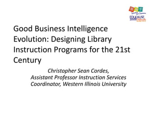 Good Business Intelligence
Evolution: Designing Library
Instruction Programs for the 21st
Century
Christopher Sean Cordes,
Assistant Professor Instruction Services
Coordinator, Western Illinois University
 