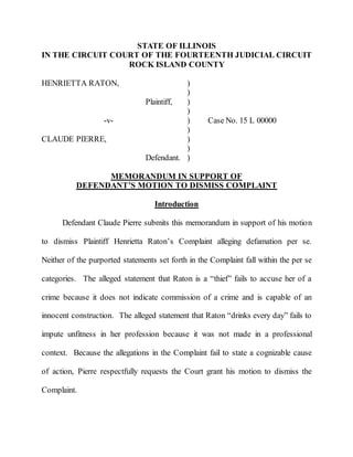 STATE OF ILLINOIS
IN THE CIRCUIT COURT OF THE FOURTEENTH JUDICIAL CIRCUIT
ROCK ISLAND COUNTY
HENRIETTA RATON, )
)
Plaintiff, )
)
-v- ) Case No. 15 L 00000
)
CLAUDE PIERRE, )
)
Defendant. )
MEMORANDUM IN SUPPORT OF
DEFENDANT’S MOTION TO DISMISS COMPLAINT
Introduction
Defendant Claude Pierre submits this memorandum in support of his motion
to dismiss Plaintiff Henrietta Raton’s Complaint alleging defamation per se.
Neither of the purported statements set forth in the Complaint fall within the per se
categories. The alleged statement that Raton is a “thief” fails to accuse her of a
crime because it does not indicate commission of a crime and is capable of an
innocent construction. The alleged statement that Raton “drinks every day” fails to
impute unfitness in her profession because it was not made in a professional
context. Because the allegations in the Complaint fail to state a cognizable cause
of action, Pierre respectfully requests the Court grant his motion to dismiss the
Complaint.
 