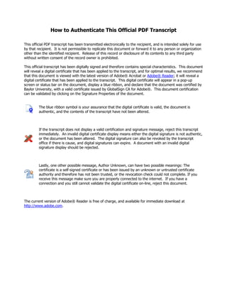 How to Authenticate This Official PDF Transcript
This official PDF transcript has been transmitted electronically to the recipient, and is intended solely for use
by that recipient. It is not permissible to replicate this document or forward it to any person or organization
other than the identified recipient. Release of this record or disclosure of its contents to any third party
without written consent of the record owner is prohibited.
This official transcript has been digitally signed and therefore contains special characteristics. This document
will reveal a digital certificate that has been applied to the transcript, and for optimal results, we recommend
that this document is viewed with the latest version of Adobe® Acrobat or Adobe® Reader; it will reveal a
digital certificate that has been applied to the transcript. This digital certificate will appear in a pop-up
screen or status bar on the document, display a blue ribbon, and declare that the document was certified by
Baylor University, with a valid certificate issued by GlobalSign CA for Adobe®. This document certification
can be validated by clicking on the Signature Properties of the document.
The blue ribbon symbol is your assurance that the digital certificate is valid, the document is
authentic, and the contents of the transcript have not been altered.
If the transcript does not display a valid certification and signature message, reject this transcript
immediately. An invalid digital certificate display means either the digital signature is not authentic,
or the document has been altered. The digital signature can also be revoked by the transcript
office if there is cause, and digital signatures can expire. A document with an invalid digital
signature display should be rejected.
Lastly, one other possible message, Author Unknown, can have two possible meanings: The
certificate is a self-signed certificate or has been issued by an unknown or untrusted certificate
authority and therefore has not been trusted, or the revocation check could not complete. If you
receive this message make sure you are properly connected to the internet. If you have a
connection and you still cannot validate the digital certificate on-line, reject this document.
The current version of Adobe® Reader is free of charge, and available for immediate download at
http://www.adobe.com.
-
CopyofOfficialTranscript
-
 