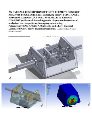 AN OVERALL DESCRIPTION OF FINITE ELEMENT CONTACT
ANALYSIS PROCEDURES (not underlying theory) USING ANSYS
AND APPLICATION ON A FULLASSEMBLY: A SAMPLE
GEARBOX (with an additional Appendix chapter on the structural
analysis of the composite, carbon-epoxy, sump, using
Patran-NASTRAN-ANSYS, ANSYS-only, and CLPT, Classical
Laminated Plate Theory, analysis procedures.) Author: Michael P. Siener
(not-yet-complete)
 