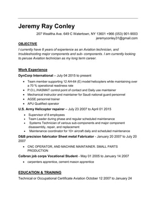 Jeremy Ray Conley
207 Wealtha Ave. 649 C Watertown, NY 13601 +966 (053) 901-9003
jeremyconley31@gmail.com
OBJECTIVE
I currently have 8 years of experience as an Aviation technician, and
troubleshooting major components and sub- components. I am currently looking
to peruse Aviation technician as my long term career.
Work Experience
DynCorp International – July 04 2015 to present
 Team member supporting 12 AH-64 (E) model helicopters while maintaining over
a 70 % operational readiness rate
 P.O.L./HASMAT control point of contact and Daily use maintainer
 Mechanical instructor and maintainer for Saudi national guard personnel
 AGSE personnel trainer
 APU Qualified operator
U.S. Army Helicopter repairer – July 23 2007 to April 01 2015
 Supervisor of 8 employees
 Team Leader during phase and regular scheduled maintenance
 Systems Technician of various sub-components and major component
disassembly, repair, and replacement
 Maintenance coordinator for 10+ aircraft daily and scheduled maintenance
D&B precision fabricator Sheet metal Fabricator - January 20 2007 to July 20
2007
 CNC OPERATOR, AND MACHINE MAINTAINER. SMALL PARTS
PRODUCTION
Colbran job corps Vocational Student - May 01 2005 to January 14 2007
 carpenters apprentice, cement mason apprentice
EDUCATION & TRAINING
Technical or Occupational Certificate Aviation October 12 2007 to January 24
 