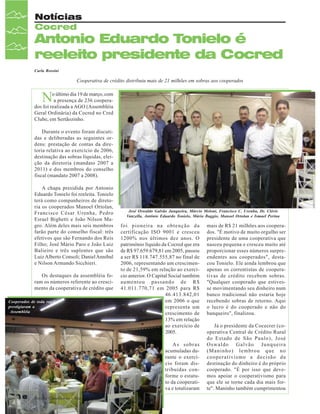 Notícias
Cocred

Antonio Eduardo Tonielo é
reeleito presidente da Cocred
Carla Rossini

Cooperativa de crédito distribuiu mais de 21 milhões em sobras aos cooperados

N

o último dia 19 de março, com
a presença de 236 cooperados foi realizada a AGO (Assembléia
Geral Ordinária) da Cocred no Cred
Clube, em Sertãozinho.
Durante o evento foram discutidas e deliberadas as seguintes ordens: prestação de contas da diretoria relativa ao exercício de 2006,
destinação das sobras líquidas, eleição da diretoria (mandato 2007 a
2011) e dos membros do conselho
fiscal (mandato 2007 a 2008).
A chapa presidida por Antonio
Eduardo Tonielo foi reeleita. Tonielo
terá como companheiros de diretoria os cooperados Manoel Ortolan,
Francisco César Urenha, Pedro
Esrael Bighetti e João Nilson Magro. Além deles mais seis membros
farão parte do conselho fiscal: três
efetivos que são Fernando dos Reis
Filho; José Mário Paro e João Luiz
Balieiro e três suplentes que são
Luiz Alberto Consoli; Daniel Annibal
e Nilson Armando Sicchieri.
Os destaques da assembléia foram os números referente ao crescimento da cooperativa de crédito que
Cooperados de toda região
prestigiaram a
Assembléia

José Oswaldo Galvão Junqueira, Márcio Meloni, Francisco C. Urenha, Dr. Clóvis
Vanzella, Antônio Eduardo Tonielo, Mário Baggio, Manoel Ortolan e Ismael Perina

foi pioneira na obtenção da
certificação ISO 9001 e cresceu
1200% nos últimos dez anos. O
patrimônio líquido da Cocred que era
de R$ 97.659.679,81 em 2005, passou
a ser R$ 118.747.555,87 no final de
2006, representando um crescimento de 21,59% em relação ao exercício anterior. O Capital Social também
aumentou passando de R$
41.011.770,71 em 2005 para R$
46.413.842,01
em 2006 o que
representa um
crescimento de
13% em relação
ao exercício de
2005.
As sobras
acumuladas durante o exercício foram distribuídas conforme o estatuto da cooperativa e totalizaram

16

Revista Canavieiros - Março de 2007

mais de R$ 21 milhões aos cooperados. "É motivo de muito orgulho ser
presidente de uma cooperativa que
nasceu pequena e cresceu muito até
proporcionar esses números surpreendentes aos cooperados", destacou Tonielo. Ele ainda lembrou que
apenas os correntistas de cooperativas de crédito recebem sobras.
"Qualquer cooperado que estivesse movimentando seu dinheiro num
banco tradicional não estaria hoje
recebendo sobras de retorno. Aqui
o lucro é do cooperado e não do
banqueiro", finalizou.
Já o presidente da Cocecrer (cooperativa Central de Crédito Rural
do Estado de São Paulo), José
Oswaldo Galvão Junqueira
(Maninho) lembrou que no
cooperativismo a decisão da
destinação do dinheiro é do próprio
cooperado. "É por isso que devemos apoiar o cooperativismo para
que ele se torne cada dia mais forte". Maninho também cumprimentou

 