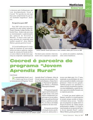 Notícias
Cocred
a diretoria pelo brilhantismo que
vem desempenhando frente a
Cocred. "Fiz questão de estar aqui
hoje para cumprimentá-los por esses resultados magníficos", declarou.
Perspectivas para 2007
Para 2007 estão previstas inaugurações de mais quatro agências:
Frutal, Uberaba, Campo Florido e Ribeirão Preto. Ainda estão previstas
as reestruturações e padronizações
das agências de Severínia e
Barretos. "A meta é estar cada vez
mais próximo do cooperado para
melhor atendê-lo", disse Márcio
Meloni, gerente geral da Cocred.
A Cocred também prevê a instalação de terminais de auto-atendimento em todas as agências; implantação de sistema de Gestão de Risco com o objetivo de dar mais segurança ao cooperado; implantação da

Antônio Eduardo Tonielo apresentou os bons resultados obtidos pela Cocred em 2006

Ouvidoria para estreitar relacionamento entre cooperado e cooperati-

va; carteira de produtos ampliada,
entre outros benefícios.

Cocred é parceira do
programa “Jovem
Aprendiz Rural”
Carla Rossini

R

esponsabilidade Social: esse é
o motivo que levou a Cocred
se tornar parceira do Programa “Jovem

Aprendiz Rural” de Batatais. Além da
Cocred, são parceiros do projeto o Sindicato Rural de Batatais, o Senar (Serviço Nacional de Aprendizagem Rural) e a Prefeitura
Municipal de Batatais.
O Programa de aprendizagem rural foi desenvolvido pelo Senar e tem como
objetivo fundamental, proporcionar ao jovem aprendiz a educação profissional
básica e genérica ao trabalho, em todas as atividades
produtivas do meio rural.

O programa possibilita
a formação técnico-profissional de adolescentes e
Galpão recentemente inaugurado onde será realizado o projeto

jovens com idade entre 14 e 17 anos,
ampliando as possibilidades de inserção no mercado de trabalho e torna mais
promissor o futuro da nova geração.
Também propicia aos aprendizes a
chance de terem sua primeira experiência como trabalhadores, a partir do contrato especial de trabalho firmado com
as empresas parceiras.
A Cocred, que possui agência em
Batatais, incentiva e se tornou parceira
do projeto porque acredita no desenvolvimento desses jovens. “Acredito
que esse programa vai ajudar muito no
desenvolvimento da cidade porque
profissionaliza cidadãos. A Cocred se
sente honrada em ser parceira do Projeto Jovem Aprendiz Rural”, explica
Márcio Meloni, gerente geral da Cocred.
Revista Canavieiros - Março de 2007

17

 