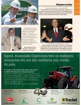 Foto: Agência Brasil

Repercutiu

Foto: Agência Brasil

"Não acho que um país
vá abrir mão das coisas que
protegem seu comércio
porque um outro está
pedindo... é um processo de
convencimento, de muita
conversa e vai chegar um dia
que essa conversa vai
amadurecer e chegar num
denominador comum que vai
permitir um acordo".
Do presidente Lula se
referindo a declaração do
presidente americano.

Foto: Agência Brasil

"Isso não vai acontecer. A lei vai até 2009"
Do presidente americano George W. Bush, referindo-se à
recente renovação pelo Congresso dos EUA da legislação que
estipula a tarifa norte-americana de importação do etanol brasileiro, que é de US$ 0,54 (cerca de R$ 1,13) por galão.

"A visita de Bush é marketing para o etanol"
Do governador de São Paulo, José Serra, se referindo a
visita do presidente americano George W. Bush ao Brasil.
Segundo Serra, a atual taxação que o biocombustível sofre ao
entrar nos Estados Unidos supera o valor do litro do álcool.

Revista Canavieiros - Março de 2007

25

 