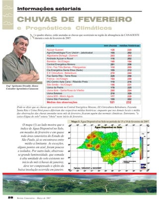 Informações setoriais

CHUVAS DE FEVEREIRO
e Prognósticos Climáticos

N

o quadro abaixo, estão anotadas as chuvas que ocorreram na região de abrangência da CANAOESTE
durante o mês de fevereiro de 2007.

Engº Agrônomo Oswaldo Alonso
Consultor Agronômico Canaoeste

Pode-se dizer que as chuvas que ocorreram na Central Energética Moreno, EE Citricultura-Bebedouro, Fazenda
Santa Rita e Usina Ibirá pouco diferiram das respectivas médias históricas; enquanto que nos demais locais e média
das observações das chuvas anotadas neste mês de fevereiro, ficaram aquém das normais climáticas. Entretanto, "a
caixa d'água do solo" estava "cheia" neste início de fevereiro.

O mapa (1) ao lado mostra que o
índice de Água Disponível no Solo,
em meados de fevereiro e em quase
toda área canavieira do Estado de
São Paulo, já se encontrava entre
médio a limitante. As exceções,
alguns pontos em azul, foram poucos
e isolados. Por outro lado, observouse grande luminosidade, que somada
à alta umidade do solo existente no
início do mês (chuvas de janeiro),
deve ter compensado o efeito da
baixa insolação ocorrida em janeiro.

28

Revista Canavieiros - Março de 2007

Mapa 1: Água Disponível no Solo no período de 15 a 18 de fevereiro de 2007.

 