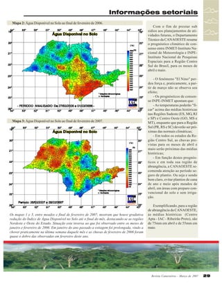 Informações setoriais
Mapa 2: Água Disponível no Solo ao final de fevereiro de 2006.

Mapa 3: Água Disponível no Solo ao final de fevereiro de 2007.

Os mapas 1 e 3, entre meados e final de fevereiro de 2007, mostram que houve gradativa
redução do Índice de Água Disponível no Solo até o final do mês, destacando-se as regiões
Nordeste e Oeste do Estado. Situação esta inversa ao que foi observado entre os meses de
janeiro e fevereiro de 2006. Em janeiro do ano passado a estiagem foi prolongada, vindo a
chover praticamente na última semana daquele mês e as chuvas de fevereiro de 2006 foram
quase o dobro das observadas em fevereiro deste ano.

Com o fim de prestar sub
sídios aos planejamentos de atividades futuras, o Departamento
Técnico da CANAOESTE resume
o prognóstico climático de consenso entre INMET-Instituto Nacional de Meteorologia e INPEInstituto Nacional de Pesquisas
Espaciais para a Região Centro
Sul do Brasil, para os meses de
abril e maio.
- O fenômeno "El Nino" perdeu força e, praticamente, a partir de março não se observa seu
efeito;
- Os prognósticos de consenso INPE-INMET apontam que:
- As temperaturas poderão "ficar" acima das médias históricas
nas Regiões Sudeste (ES, MG, RJ
e SP) e Centro Oeste (GO, MS e
MT), enquanto que para a Região
Sul (PR, RS e SC) deverão ser próximas das normais climáticas;
- Em todos os estados da Região Centro Sul, as chuvas previstas para os meses de abril e
maio serão próximas das médias
históricas;
- Em função destes prognósticos e em toda sua região de
abrangência, a CANAOESTE recomenda atenção ao período seguro de plantio. Ou seja e sendo
bem claro, evitar plantios de cana
de ano e meio após meados de
abril, em áreas com preparo convencional do solo e sem irrigação.
Exemplificando, para a região
de abrangência da CANAOESTE,
as médias históricas (Centro
Apta - IAC - Ribeirão Preto), são
de 75mm em abril e de 55mm em
maio.

Revista Canavieiros - Março de 2007

29

 
