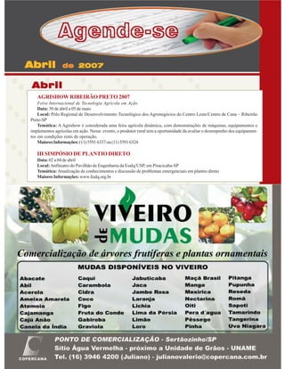 Agende-se
Abril

de 2007

Abril
AGRISHOW RIBEIRÃO PRETO 2007
Feira Internacional de Tecnologia Agrícola em Ação
Data: 30 de abril a 05 de maio
Local: Pólo Regional de Desenvolvimento Tecnológico dos Agronegócios do Centro Leste/Centro de Cana – Ribeirão
Preto-SP
Temática: A Agrishow é considerada uma feira agrícola dinâmica, com demonstrações de máquinas, equipamentos e
implementos agrícolas em ação. Nesse evento, o produtor rural tem a oportunidade da avaliar o desempenho dos equipamentos em condições reais de operação.
Maiores Informações: (11) 5591 6337 ou (11) 5591 6324

III SIMPÓSIO DE PLANTIO DIRETO
Data: 02 a 04 de abril
Local: Anfiteatro do Pavilhão de Engenharia da Esalq/USP, em Piracicaba-SP
Temática: Atualização de conhecimentos e discussão de problemas emergenciais em plantio direto
Maiores Informações: www.fealq.org.br

Revista Canavieiros - Março de 2007

35

 