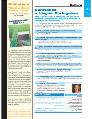 Biblioteca
“GENERAL ÁLVARO
TAVARES CARMO”
PLANTIO DE CANA-DE-AÇÚCAR:
ESTADO DA ARTE

Cultura

Cultivando
a Língua Portuguesa
Esta coluna tem a intenção de maneira
didática, esclarecer algumas dúvidas a
respeito do português
1) Prezado leitor, aqui estão algumas “pérolas” colecionadas por mim,lendo,
ouvindo...enfim dito e/ou escrito precisamos prestar muita atenção com a nossa
querida Língua Portuguesa. Alguns exemplos entre aspas:
a) “O EUNINHO” já provocou secas e enchentes calamitosas...
Também provocou no Português!!!
O correto é EL NIÑO.
b)“A situação tendia piorar: os madeireiros da Amazônia destroem a Mata
Atlântica da região...”
Assim, destroem a Língua Portuguesa também...
Quanta redundância na frase... típica frase mal redigida.

A

s operações de plantio, sejam mecanizadas ou não, envolvem - além da colocação dos órgãos de desenvolvimento
vegetativo em condições idéias, permitidas
pelas condições edafoclimáticas da área comercial - a correta quantificação e
posicionamento do fertilizante que ficará disponível durante o desenvolvimento do ciclo fenológico da cultura e a adequada aplicação de agroquímicos para combater ou
controlar as pragas de solo.
A obra "Plantio de Cana-de-Açúcar: Estado
da Arte" dos autores Tomaz Caetano
Cannavam Ripoli; Marco Lorenzzo Cunali
Ripoli; Dumas Vicenti Casagrandi e Bernardo
Yasuhiro Ide, apresenta de maneira sintética, mas, sem perda do fundamental, o atual
estádio de conhecimento existente a respeito do plantio de cana-de-açúcar e demais
questões intrinsecamente a ele associadas.
Não se teve a pretensão de esgotar o assunto, mas tão somente, como o próprio título
se apresenta, reunir o atual Estado da Arte
desta fase do processo de produção da canade-açúcar, na região Centro-Sul do Brasil.
Em breve, uma nova edição revisada da obra
"Plantio de Cana-de-Açúcar: Estado daArte"
estará sendo disponibilizada inclusive com
versão em espanhol.

Os interessados em conhecer as sugestões de leitura da Revista Canavieiros podem procurar a Biblioteca da Canaoeste, na
36Rua Revista Canavieiros1461 em Sertãozinho,
Augusto Zanini, nº - Março de 2007
ou pelo telefone (16) 3946-3300 - Ramal
2016.

c) “O que é de interesse de todos nem sempre interessa a ninguém individualmente”
Estou tentando entender o “tal interesse...”!!!
d) “O grande problema do Rio Amazonas é a pesca de peixes.”
Acredito que seja difícil pensar na frase acima em “pesca de pássaros”....
“É um problema de muita gravidez”
Com certeza.Use sempre camisinha para não ter problemas....
O correto é gravidade.
e) Vamos mostrar que somos “semelhantemente iguais uns aos outros”
Tem lugar para acrescentar à frase acima “com algumas diferenças básicas”???
f) ... menos desmatamentos, mais “florestas arborizadas”
Fantástico!!! Florestas não arborizadas basta o Saara!!!
Olha a redundância....
g)A “concentização” é um fato “esperansoso” para todo o território nacional””
Por favor!!!! CONSCIENTIZAÇÃO e ESPERANÇOSO. Haja coração, meu Deus!!!
2) Maria disse:
— “ADINHE” o que eu fiz ontem?
O suspense continuará junto com a curiosidade
e o Português escrito de forma incorreta...
A palavra adivinhe é da mesma família de divino.
De acordo com a origem do vocábulo, adivinhar
é dom divino.

PARA VOCÊ PENSAR:
“Não existe o esquecimento total: as pegadas impressas
na alma são indestrutíveis” - Ralph Waldo Emerson
“A alegria está na luta, na tentativa, no sofrimento
envolvido. Não está na vitória propriamente dita.”
Mahatma Gandhi
“Transportai um punhado de terra todos os dias e
fareis uma montanha.” - Confúcio

RENATA CARONE SBORGIA
Advogada
e Prof.ª de Português e Inglês
Mestra—USP/RP,
Especialista em Língua
Portuguesa, Consultora de
Português, MBA em Direito e
Gestão Educacional,
Escreveu a Gramática
Português Sem Segredos
(Ed. Madras)
com Miriam M. Grisolia

 