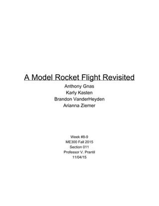  
 
 
 
 
A Model Rocket Flight Revisited 
Anthony Gnas 
Karly Kasten 
Brandon VanderHeyden 
Arianna Ziemer 
 
 
 
 
Week #8­9 
ME300 Fall 2015 
Section 011 
Professor V. Prantil 
11/04/15 
 
 
   
 