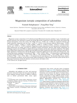 Magnesium isotopic composition of achondrites
Fatemeh Sedaghatpour ⇑
, Fang-Zhen Teng 1
Isotope Laboratory, Department of Geosciences and Arkansas Center for Space and Planetary Sciences, University of Arkansas,
Fayetteville, AR 72701, USA
Received 18 March 2015; accepted in revised form 2 November 2015; Available online 2 December 2015
Abstract
Magnesium isotopic compositions of 22 well-characterized diﬀerentiated meteorites including 7 types of achondrites and
pallasite meteorites were measured to estimate the average Mg isotopic composition of their parent bodies and evaluate Mg
isotopic heterogeneity of the solar system. The d26
Mg values are À0.236‰ and À0.190‰ for acapulcoite–lodranite and
angrite meteorites, respectively and vary from À0.267‰ to À0.222‰ in the winonaite–IAB-iron silicate group, À0.369‰
to À0.292‰ in aubrites, À0.269‰ to À0.158‰ in HEDs, À0.299‰ to À0.209‰ in ureilites, À0.307‰ to À0.237‰ in meso-
siderites, and À0.303‰ to À0.238‰ in pallasites. Magnesium isotopic compositions of most achondrites and pallasite mete-
orites analyzed here are similar and reveal no signiﬁcant isotopic fractionation. However, Mg isotopic compositions of
D0
Orbigny (angrite) and some HEDs are slightly heavier than chondrites and the other achondrites studied here. The slightly
heavier Mg isotopic compositions of angrites and some HEDs most likely resulted from either impact-induced evaporation or
higher abundance of clinopyroxene with the Mg isotopic composition slightly heavier than olivine and orthopyroxene. The
average Mg isotopic composition of achondrites (d26
Mg = À0.246 ± 0.082‰, 2SD, n = 22) estimated here is indistinguishable
from those of the Earth (d26
Mg = À0.25 ± 0.07‰; 2SD, n = 139), chondrites (d26
Mg = À0.28 ± 0.06‰; 2SD, n = 38), and
the Moon (d26
Mg = À0.26 ± 0.16‰; 2SD, n = 47) reported from the same laboratory. The chondritic Mg isotopic composi-
tion of achondrites, the Moon, and the Earth further reﬂects homogeneity of Mg isotopes in the solar system and the lack of
Mg isotope fractionation during the planetary accretion process and impact events.
Ó 2015 Elsevier Ltd. All rights reserved.
1. INTRODUCTION
Achondrites and pallasites are stony and stony-iron
meteorites with parent bodies that have gone through dif-
ferent magmatic processes because of diﬀerent conditions
such as distinct gravitational ﬁelds, source region
compositions, heat sources, and time scales of magmatic
evolution (e.g., McSween, 1989). Therefore, studies of these
meteorites can help to investigate the general planetary dif-
ferentiation and constrain the degree of isotopic hetero-
geneity of the solar system. For example, chemical and O
isotopic compositions of these diﬀerent groups of mete-
orites reﬂect the origins of diﬀerent parent bodies and their
diﬀerent diﬀerentiation processes (e.g., Clayton and
Mayeda, 1996; Mittlefehldt et al., 1998; Mittlefehldt,
2014). Improvements in analytical techniques allowed mea-
surement of mass-dependent isotope fractionation of non-
traditional stable isotopes (e.g., Fe, Si, and Zn) caused by
protoplanetary disk processes or phase separation during
planetary formation and evolution (e.g., Georg et al.,
2007; Fitoussi et al., 2009; Polyakov, 2009; Wang et al.,
http://dx.doi.org/10.1016/j.gca.2015.11.016
0016-7037/Ó 2015 Elsevier Ltd. All rights reserved.
⇑ Corresponding author. Present address: Department of Earth
and Planetary Sciences, Harvard University, 20 Oxford Street,
Cambridge, MA 02138, USA.
E-mail address: fsedaghatpour@fas.harvard.edu
(F. Sedaghatpour).
1
Present address: Isotope Laboratory, Department of Earth and
Space Sciences, University of Washington, Seattle, WA 98195,
USA.
www.elsevier.com/locate/gca
Available online at www.sciencedirect.com
ScienceDirect
Geochimica et Cosmochimica Acta 174 (2016) 167–179
 