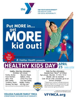 Healthy Kids Day information:
Activities will include:
Family Zumba Bounce House
Face Painters Balloon Artist
Story Time Chick Fil-a Cow
Bike Safety Car Seat Safety
Tumbling Demo Healthy Eating
Smokey the Bear K9 Dog visit
And visits fromFire,Policeand Sheriff’s Offices
Kids Fun Run information:
Steeplechase Race** at 9:00am
Age groups: 4&under, 5-7,8-9, 10-12
Medals with be awarded.
Cost: $5 per child, proceeds go to our
annual campaign.
**Steeplechase involves climbing/jumpingover
haybales.Height of barriers appropriatefor age.
Race distancewill vary between .25 to .75 mile.
Great raceto test agility and havefun!
9AM-12PM
 