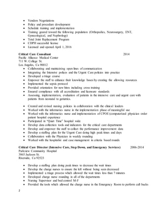 2
 Vendors Negotiations
 Policy and procedure development
 Schedule training and implementation
 Training geared toward the following population (Orthopedics, Neurosurgery, ENT,
Gynecological, and Nephrology)
 Total Joint Replacement Program
 CDPH successful license
 Licensed and opened April 1, 2016
Critical Care Consultant 2014
Pacific Alliance Medical Center
711 W. College St.
Los Angeles, Ca 90012
 Collaborating and maintaining open lines of communication
 Integrating the Intensive polices and the Urgent Care policies into practice
 Developed a triage course
 Empower the staff to enhance their knowledge bases by creating the allowing resources
 Implemented the sepsis protocol
 Provided orientation for new hires including cross training
 Ensured compliance with all accreditation and licensure standards
 Assessing, implementation, evaluation of patients in the intensive care and urgent care with
patients from neonatal to geriatrics.
 Created and revised nursing policies in collaboration with the clinical leaders
 Worked with the informatics nurse in the implementation phase of meaningful use
 Worked with the informatics nurse and implementation of CPOE (computerized physician order
patient hospital experience
 Participated in “Quiet Time” hospital wide
 Develop data collection tools and indicators for the critical care departments
 Develop and empower the staff to collect the performance improvement data
 Develop a staffing plan for the Urgent Care doing high peak times and days
 Collaboration with the Physician in weekly rounding
 Worked with the hospitalist and case management in criteria based rounds
Critical Care Director (Intensive Care, Step Down, and Emergency Services) 2006-2014
Parkview Community Hospital
3865 Jackson St.
Riverside, Ca 92523
 Develop a staffing plan doing peak times to decrease the wait times
 Develop the charge nurses to ensure the left without being seen decreased
 Implemented a triage process which allowed the wait times less than 7 minutes
 Developed charge nurse rounding in all of the departments
 Nursing Supervisor and bed control M-F
 Provided the tools which allowed the charge nurse in the Emergency Room to perform call backs
 