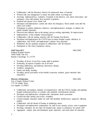 3
 Collaboration with the laboratory director for turnaround times of troponin
 Worked with case management to ensure the admit criteria was being met
 Assessing, implementation, evaluation of patients in the intensive care, direct observation, and
emergency room with patients from neonatal to geriatrics.
 Prepared and opened a new Admit Unit
 Developed and implemented a admit unit where the Emergency Room admits went after the
orders were written
 Participated in patient satisfaction initiatives and implementation strategies to enhance the
patient hospital experience
 Observed and collected data on the nursing process seeking opportunity for improvement
 Implementation of the computer based programs
 Collaboration with the nursing educator with the Nursing Peer Review
 Developed and implemented the CAUTI team to reduce hospital acquire infections in
collaboration with HASC and implemented evidence base education
 Maintained the new graduate program in collaboration with the educator
 Participated in The Joint Commission Survey
Staff Nurse/ICU 2006-2009
Kindred Hospital Rancho
10841 White Oak Ave.
Rancho Cucamonga, Ca. 91730
 Providing all levels of care from young adult to geriatrics
 Performing all aspects of patient care in all areas
 Providing phlebotomy and initiating intravenous therapy
 Ventilator management
 Patient and family teaching
 Providing special procedures at the bedside (conscious sedation, gastro intestinal tube
reinsertion)
Director of Education 2004-2006
City of Angels Medical Center
1711 W. temple Street
Los Angeles, Ca 90025
 Collaborated and maintain channels of communication with the CNO in creating and updating
hospital policies/procedures to coincide with standards of professional practice
 Developed and implemented a hospital-wide educational needs assessment
 Created and chair nursing peer review committee
 Created remedial education studies for staff with identified inefficiencies negatively affecting
patients
 Collaborated with the Board of Nursing in monitoring nurses
 Developed and implemented competencies for staff on new nursing services and or equipment
 Providing orientation for new hires for hospital-wide annual re-orientation for current staff
 Aggregated , analyze data, and formulated goals, objectives, and action plans for education
 